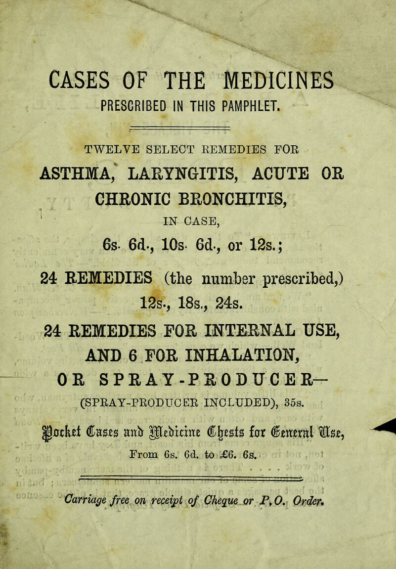 CASES OF THE MEDICINES PRESCRIBED IN THIS PAMPHLET. TWELVE SELECT REMEDIES FOR ASTHMA, LARYNGITIS, ACUTE OR CHRONIC BRONCHITIS, IN CASE, 6s- 6d-, 10s 6d, or 12s.; 24 REMEDIES (the number prescribed,) 12s., 18s., 24s. 24 REMEDIES FOR INTERNAL USE, AND 6 FOR INHALATION, OR SPRAY-PRODUCER- (SPRAY-PRODUCER INCLUDED), 35s. •pfltKet fees anb pebinae Cjjests far feeral to, From 6s. 6d. to £6. 6s. Carriage free on receipt of Cheque or P,0. Order,
