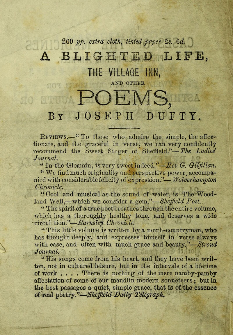 200 pp. extra cloth, tinted paper 2s. 6c/. A BLIGHTED LIFE, THE VILLAGE INN, AND OTHER ' - POEMS, By JOSEPH DUETT. Reviews.—“ To those who admire the simple, the affec- tionate, and the graceful in verse, we can very confidently recommend the Sweet Singer of. Sheffield.”—The Ladies' Journal. [ 10 “ In the Gloamin, is very sweet indeed.”—Rev G. Oitfillan. 11 We find much originality an ^perspective power, accompa- nied with considerable felicity of expression.”— Wolverhampton Chronicle. “Cool and musical as the sound of water, is The Wood- land Well,—which we consider a gem.”—Sheffield Post.. “ The spirit of a true poet breathes through the entire volume, which has a thoroughly healthy tone, and deserves a wide -circul tion.”—Barnslep Chronicle. This little volume is written by a north-countryman, who has thought deeply, and expresses himself in verse always with ease, and often with much grace and beauty.”—:Stroud Journal. “His songs come from his heart, and they have been writ- ten, not in cultured leisure, but in the intervals of a lifetime of work .... There is nothing of the mere namby-pamby affectation of some of our maudlin modern sonneteers ; but in the best passages a quiet, simple grace, that is of the essence of real poetry.’’—Sheffield Daily Telegraph,