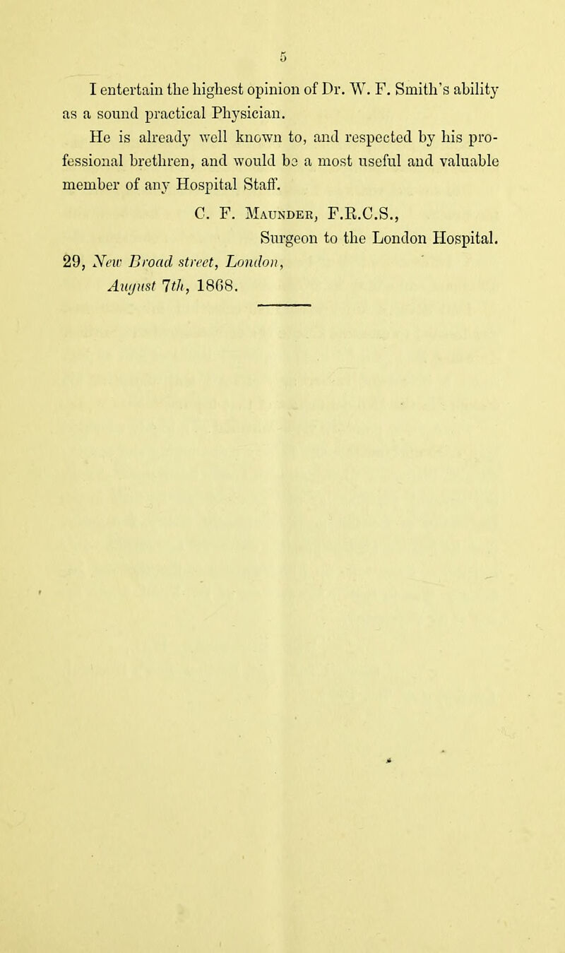 I entertain the highest opinion of Dr. W. F. Smith's ability as a sound practical Physician. He is already well known to, and respected by his pro- fessional brethren, and would bo a most useful and valuable member of any Hospital Staff. C. F. Maunder, F.E.C.S., Surgeon to the London Hospital. 29, New Broad street, London, August 7th, 18G8.