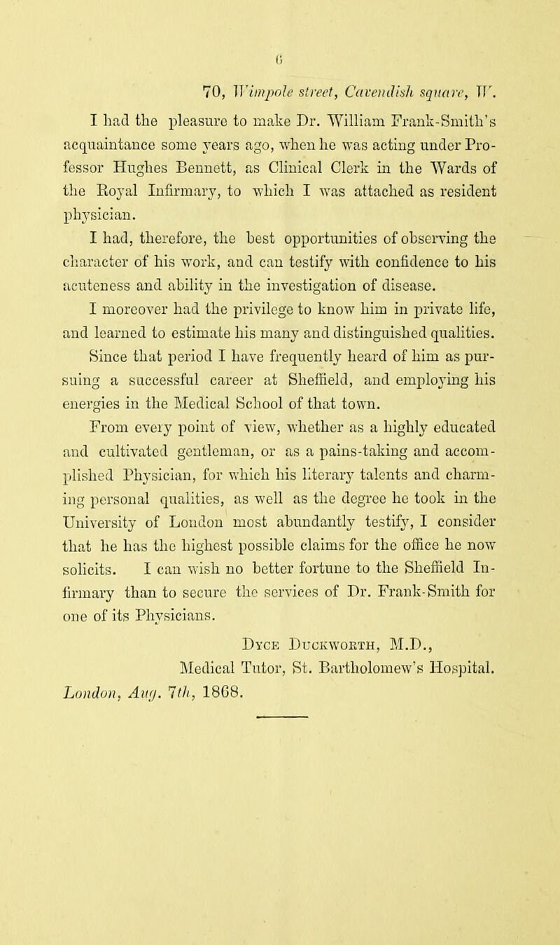 0 70, WimjpoU street, Cavendish square, W. I had the pleasure to make Dr. William Frank-Smith's acquaintance some years ago, when he was acting under Pro- fessor Hughes Bennett, as Clinical Clerk in the Wards of the Eoyal Infirmary, to which I was attached as resident physician. I had, therefore, the hest opportunities of observing the character of his work, and can testify with confidence to his acuteness and ability in the investigation of disease. I moreover had the privilege to know him in private life, and learned to estimate his many and distinguished qualities. Since that period I have frequently heard of him as pur- suing a successful career at Sheffield, and employing his energies in the Medical School of that town. From every point of view, whether as a highly educated and cultivated gentleman, or as a pains-taking and accom- plished Physician, for which his literary talents and charm- ing personal qualities, as well as the degree he took in the University of London most abundantly testify, I consider that he has the highest possible claims for the office he now solicits. I can wish no better fortune to the Sheffield In- firmary than to secure the services of Dr. Frank-Smith for one of its Physicians. Dyce Duckworth, M.D., Medical Tutor, St. Bartholomew's Hospital. London, Aug. 1th, 18G8.