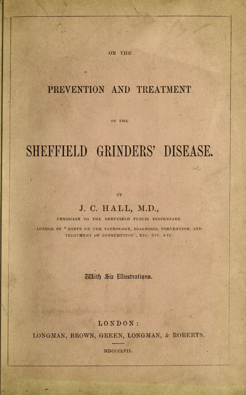 PREVENTION AND TREATMENT SHEFFIELD GRINDERS' DISEASE. J. C. HALL, M.D., PHYSICIAN TO THE SHEFFIELD PUBLIC DISPENSARY. &UTHOB OF HINTS ON THE PATHOLOGY, DIAGNOSIS, PREVENTION, ANT) TREATItEST OF CONSUMPTION, ETC. ETC. ETC. Eeiitfj Sbix Ellustrattong. LONDON: LONGMAN, BROWN, GREEN, LONGMAN, & ROBERTS. MDCCCLVII.