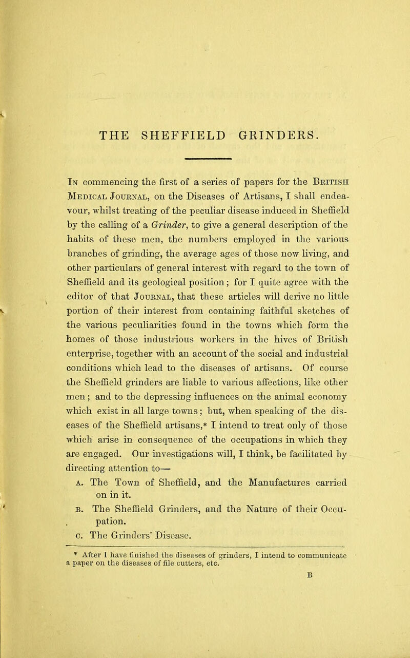 THE SHEFFIELD GRINDERS. In commencing the first of a series of papers for the British Medical Journal, on the Diseases of Artisans, I shall endea- vour, whilst treating of the peculiar disease induced in Sheffield by the calling of a Grinder, to give a general description of the habits of these men, the numbers employed in the various branches of grinding, the average ages of those now living, and other particulars of general interest with regard to the town of Sheffield and its geological position; for I quite agree with the editor of that Journal, that these articles will derive no little portion of their interest from containing faithful sketches of the various peculiarities found in the towns which form the homes of those industrious workers in the hives of British enterprise, together with an account of the social and industrial conditions which lead to the diseases of artisans. Of course the Sheffield grinders are liable to various affections, like other men; and to the depressing influences on the animal economy which exist in all large towns; but, when speaking of the dis- eases of the Sheffield artisans,* I intend to treat only of those which arise in consequence of the occupations in which they are engaged. Our investigations will, I think, be facilitated by directing attention to— a. The Town of Sheffield, and the Manufactures carried on in it. B. The Sheffield Grinders, and the Nature of their Occu- pation, c. The Grinders' Disease. * After I have finished the diseases of grinders, I intend to communicate a paper on the diseases of file cutters, etc. B