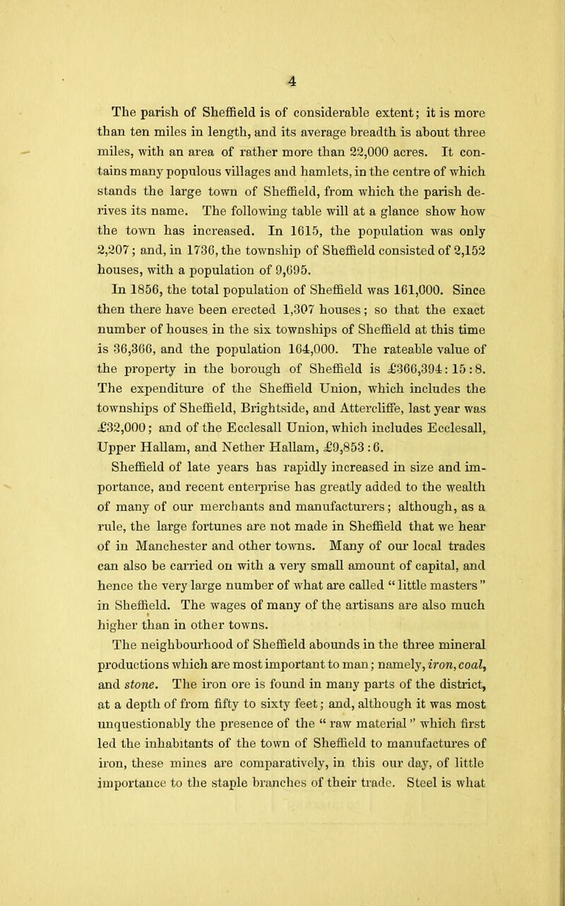 The parish of Sheffield is of considerable extent; it is more than ten miles in length, and its average breadth is about three miles, with an area of rather more than 22,000 acres. It con- tains many populous villages and hamlets, in the centre of which stands the large town of Sheffield, from which the parish de- rives its name. The following table will at a glance show how the town has increased. In 1615, the population was only 2,207; and, in 1736, the township of Sheffield consisted of 2,152 houses, with a population of 9,695. In 1856, the total population of Sheffield was 161,000. Since then there have been erected 1,307 houses; so that the exact number of houses in the six townships of Sheffield at this time is 36,366, and the population 164,000. The rateable value of the property in the borough of Sheffield is £366,394:15:8. The expenditure of the Sheffield Union, which includes the townships of Sheffield, Brightside, and Attereliffe, last year was £32,000; and of the Ecclesall Union, which includes Ecclesall, Upper Hallam, and Nether Hallam, £9,853 :6. Sheffield of late years has rapidly increased in size and im- portance, and recent enterprise has greatly added to the wealth of many of our merchants and manufacturers; although, as a rule, the large fortunes are not made in Sheffield that we hear of in Manchester and other towns. Many of our local trades can also be carried on with a very small amount of capital, and hence the very large number of what are called  little masters  in Sheffield. The wages of many of the artisans are also much higher than in other towns. The neighbourhood of Sheffield abounds in the three mineral productions which are most important to man; namely, iron, coal, and stone. The iron ore is found in many parts of the district, at a depth of from fifty to sixty feet; and, although it was most unquestionably the presence of the  raw material which first led the inhabitants of the town of Sheffield to manufactures of iron, these mines are comparatively, in this our day, of little importance to the staple brandies of their trade. Steel is what