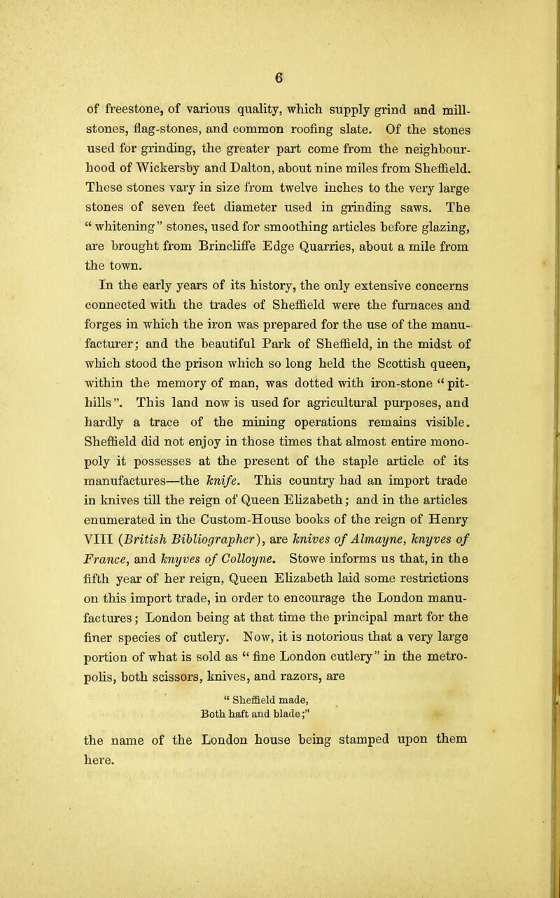 of freestone, of various quality, which supply grind and mill- stones, flag-stones, and common roofing slate. Of the stones used for grinding, the greater part come from the neighbour- hood of Wickersby and Dalton, about nine miles from Sheffield. These stones vary in size from twelve inches to the very large stones of seven feet diameter used in grinding saws. The  whitening  stones, used for smoothing articles before glazing, are brought from Brincliffe Edge Quarries, about a mile from the town. In the early years of its history, the only extensive concerns connected with the trades of Sheffield were the furnaces and forges in which the iron was prepared for the use of the manu- facturer; and the beautiful Park of Sheffield, in the midst of which stood the prison which so long held the Scottish queen, within the memory of man, was dotted with iron-stone  pit- hills. This land now is used for agricultural purposes, and hardly a trace of the mining operations remains visible. Sheffield did not enjoy in those times that almost entire mono- poly it possesses at the present of the staple article of its manufactures—the knife. This country had an import trade in knives till the reign of Queen Elizabeth; and in the articles enumerated in the Custom-House books of the reign of Henry VIII {British Bibliographer), are knives of Almayne, knyves of France, and knyves of Colloyne. Stowe informs us that, in the fifth year of her reign, Queen Elizabeth laid some restrictions on this import trade, in order to encourage the London manu- factures ; London being at that time the principal mart for the finer species of cutlery. Now, it is notorious that a very large portion of what is sold as  fine London cutlery in the metro- polis, both scissors, knives, and razors, are  Sheffield made, Both haft and blade; the name of the London house being stamped upon them here.