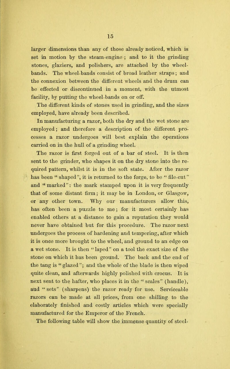 larger dimensions than any of those already noticed, which is set in motion by the steam-engine ; and to it the grinding stones, glaziers, and polishers, are attached by the wheel- bands. The wheel-bands consist of broad leather straps; and the connexion between the different wheels and the drum can be effected or discontinued in a moment, with the utmost facility, by putting the wheel-bands on or off. The different kinds of stones used in grinding, and the sizes employed, have already been described. In manufacturing a razor, both the dry and the wet stone are employed; and therefore a description of the different pro- cesses a razor undergoes will best explain the operations carried on in the hull of a grinding wheel. The razor is first forged out of a bar of steel. It is then sent to the grinder, who shapes it on the dry stone into the re- quired pattern, whilst it is in the soft state. After the razor has been  shaped, it is returned to the forge, to be  file-cut and  marked: the mark stamped upon it is very frequently that of some distant firm; it may be in London, or Glasgow, or any other town. Why our manufacturers allow this, has often been a puzzle to me; for it most certainly has enabled others at a distance to gain a reputation they would never have obtained but for this procedure. The razor next undergoes the process of hardening and tempering, after which it is once more brought to the wheel, and ground to an edge on a wet stone. It is then  laped on a tool the exact size of the stone on which it has been ground. The back and the end of the tang is  glazed; and the whole of the blade is then wiped quite clean, and afterwards highly polished with crocus. It is next sent to the hafter, who places it in the  scales (handle), aud sets (sharpens) the razor ready for use. Serviceable razors can be made at all prices, from one shilling to the elaborately finished and costly articles which were specially manufactured for the Emperor of the French. The following table will show the immense quantity of steel-