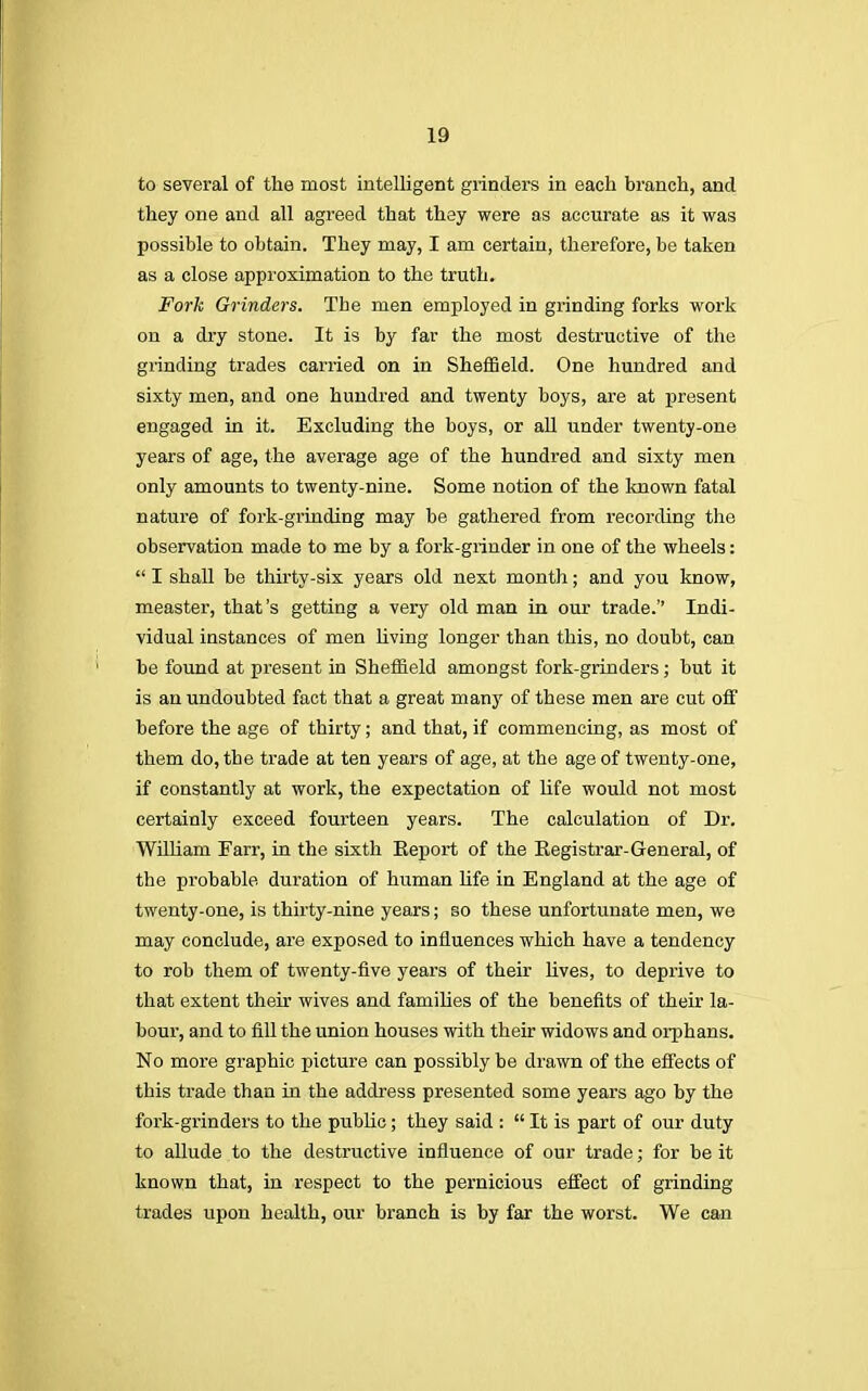 to several of the most intelligent grinders in each branch, and they one and all agreed that they were as accurate as it was possible to obtain. They may, I am certain, therefore, be taken as a close approximation to the truth. Fork Grinders. Tbe men employed in grinding forks work on a dry stone. It is by far the most destructive of the grinding trades carried on in Sheffield. One hundred and sixty men, and one hundred and twenty boys, are at present engaged in it. Excluding the boys, or all under twenty-one years of age, the average age of the hundred and sixty men only amounts to twenty-nine. Some notion of the known fatal nature of fork-grinding may be gathered from recording the observation made to me by a fork-grinder in one of the wheels:  I shall be thirty-six years old next month; and you know, measter, that's getting a very old man in our trade. Indi- vidual instances of men living longer than this, no doubt, can be found at present in Sheffield amongst fork-grinders; but it is an undoubted fact that a great many of these men are cut off before the age of thirty; and that, if commencing, as most of them do, tbe trade at ten years of age, at the age of twenty-one, if constantly at work, the expectation of life would not most certainly exceed fourteen years. The calculation of Dr. William Farr, in the sixth Report of the Registrar-General, of the probable duration of human life in England at the age of twenty-one, is thirty-nine years; so these unfortunate men, we may conclude, are exposed to influences which have a tendency to rob them of twenty-five years of their lives, to deprive to that extent their wives and families of the benefits of their la- bour, and to fill the union houses with their widows and orphans. No more graphic picture can possibly be drawn of the effects of this trade than in the address presented some years ago by the fork-grinders to the public ; they said :  It is part of our duty to allude to the destructive influence of our trade; for be it known that, in respect to the pernicious effect of grinding trades upon health, our branch is by far the worst. We can