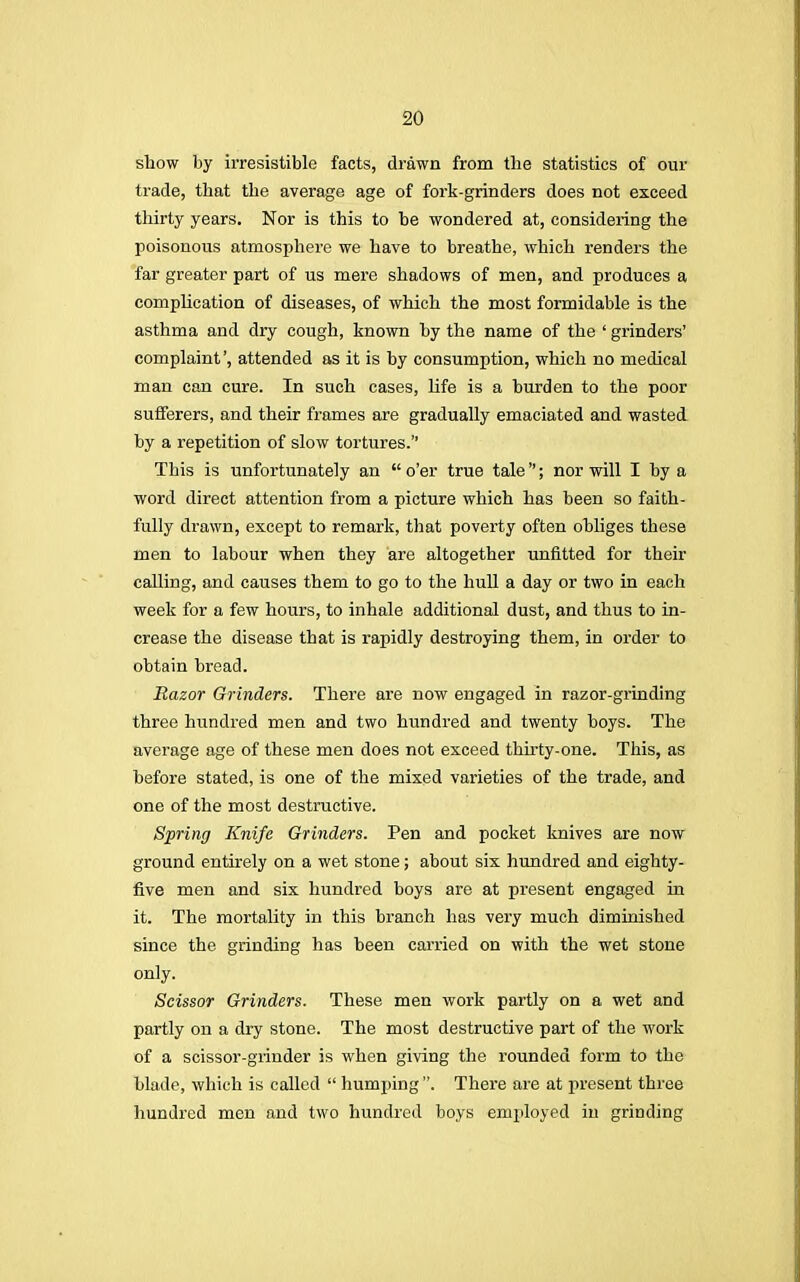 show by irresistible facts, drawn from the statistics of our trade, that the average age of fork-grinders does not exceed thirty years. Nor is this to be wondered at, considering the poisonous atmosphere we have to breathe, which renders the far greater part of us mere shadows of men, and produces a complication of diseases, of which the most formidable is the asthma and dry cough, known by the name of the ' grinders' complaint', attended as it is by consumption, which no medical man can cure. In such cases, life is a burden to the poor sufferers, and their frames are gradually emaciated and wasted by a repetition of slow tortures. This is unfortunately an  o'er true tale; nor will I by a word direct attention from a picture which has been so faith- fully drawn, except to remark, that poverty often obliges these men to labour when they are altogether unfitted for their calling, and causes them to go to the hull a day or two in each week for a few hours, to inhale additional dust, and thus to in- crease the disease that is rapidly destroying them, in order to obtain bread. Razor Grinders. There are now engaged in razor-grinding three hundred men and two hundred and twenty boys. The average age of these men does not exceed thirty-one. This, as before stated, is one of the mixed varieties of the trade, and one of the most destructive. Spring Knife Grinders. Pen and pocket knives are now ground entirely on a wet stone; about six hundred and eighty- five men and six hundred boys are at present engaged in it. The mortality in this branch has very much diminished since the grinding has been carried on with the wet stone only. Scissor Grinders. These men work partly on a wet and partly on a dry stone. The most destructive part of the work of a scissor-grinder is when giving the rounded form to the blade, which is called  humping . There are at present three hundred men and two hundred boys employed in grinding