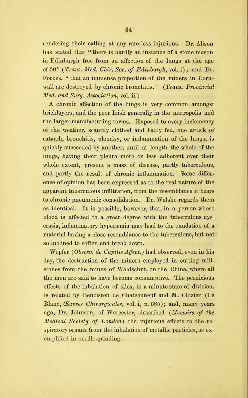 rendering their calling at any rate less injurious. Dr. Alison has stated that there is hardly an instance of a stone-mason in Edinburgh free from an affection of the lungs at the age of 50 (Trans. Bled. Chir. Soc. of Edinburgh, vol. i) ; and Dr. Forbes, that an immense proportion of the miners in Corn- wall are desti-oycd by chronic bronchitis. (Trans. Provincial Med. and Surg. Association, vol. ii.) A chronic affection of the lungs is very common amongst bricklayers, and the poor Irish generally in the metropolis and the larger manufacturing towns. Exposed to every inclemency of the weather, scantily clothed and badly fed, one attack of catarrh, bronchitis, pleurisy, or inflammation of the lungs, is quickly succeeded by another, until at length the whole of the lungs, having their pleura more or less adherent over their whole extent, present a mass of disease, partly tuberculous, and partly the result of chronic inflammation. Some differ- ence of opinion has been expressed as to the real nature of the apparent tuberculous infiltration, from the resemblance it bears to chronic pneumonic consolidation. Dr. Walshe regards them as identical. It is possible, however, that, in a person whose blood is affected to a great degree with the tuberculous dys- crasia, inflammatory hyperaemia may lead to the exudation of a material having a close resemblance to the tuberculous, but not so inclined to soften and break down. Wepfer (Observ. de Capitis Affect.) had observed, even in his day, the destruction of the miners employed in cutting mill- stones from the mines of Waldschut, on the Khine, where all the men are said to have become consumptive. The pernicious effects of the inhalation of silex, in a minute state of division, is related by Benoiston de Chateauneuf and M. Clozier (Le Blanc, CEuvres Chirurgicales, vol. i, p. 585); and, many years ago, Dr. Johnson, of Worcester, described (Memoirs of the Medical Society of London) the injurious effects to the re- spiratory organs from the inhalation of metallic particles, as ex- emplified in needle-grinding.
