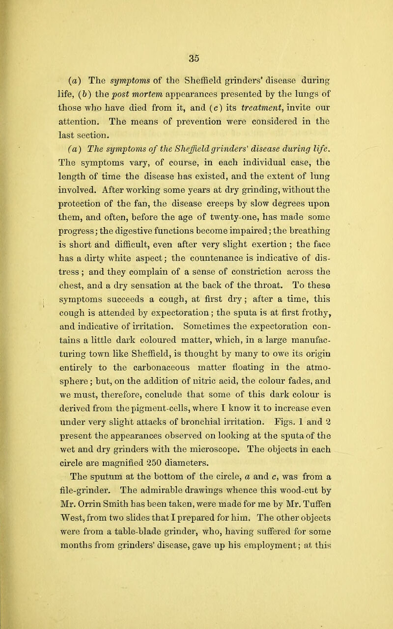 (a) The symptoms of the Sheffield grinders' disease during life, (&) the post mortem appearances presented hy the lungs of those who have died from it, and (c) its treatment, invite our attention. The means of prevention were considered in the last section. (a) The symptoms of the Sheffield grinders' disease during life. The symptoms vary, of course, in each individual case, the length of time the disease has existed, and the extent of lung involved. After working some years at dry grinding, without the protection of the fan, the disease creeps hy slow degrees upon them, and often, before the age of twenty-one, has made some progress; the digestive functions become impaired; the breathing is short and difficult, even after very slight exertion; the face has a dirty white aspect; the countenance is indicative of dis- tress ; and they complain of a sense of constriction across the chest, and a dry sensation at the back of the throat. To these symptoms succeeds a cough, at first dry; after a time, this cough is attended by expectoration; the sputa is at first frothy, and indicative of irritation. Sometimes the expectoration con- tains a little dark coloured matter, which, in a large manufac- turing town like Sheffield, is thought by many to owe its origin entirely to the carbonaceous matter floating in the atmo- sphere ; but, on the addition of nitric acid, the colour fades, and we must, therefore, conclude that some of this dark colour is derived from the pigment-cells, where I know it to increase even under very slight attacks of bronchial irritation. Figs. 1 and 2 present the appearances observed on looking at the sputa of the wet and dry grinders with the microscope. The objects in each circle are magnified 250 diameters. The sputum at the bottom of the circle, a and c, was from a file-grinder. The admirable drawings whence this wood-cut by Mr. Orrin Smith has been taken, were made for me by Mr. Tuffen West, from two slides that I prepared for him. The other objects were from a table-blade grinder, who, having suffered for some months from grinders' disease, gave up his employment; at this