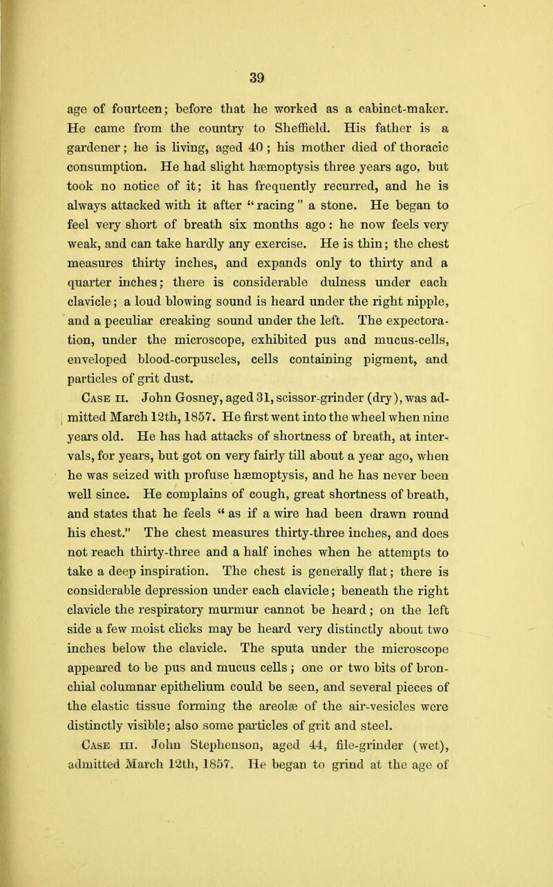 age of fourteen; before that he worked as a cabinet-maker. He came from the country to Sheffield. His father is a gardener; he is living, aged 40 ; his mother died of thoracic consumption. He had slight haemoptysis three years ago, but took no notice of it; it has frequently recurred, and he is always attacked with it after  racing  a stone. He began to feel very short of breath six months ago: he now feels very weak, and can take hardly any exercise. He is thin; the chest measures thirty inches, and expands only to thirty and a quarter inches; there is considerable dulness under each clavicle; a loud blowing sound is heard under the right nipple, and a peculiar creaking sound under the left. The expectora- tion, under the microscope, exhibited pus and mucus-cells, enveloped blood-corpuscles, cells containing pigment, and particles of grit dust. Case ii. John Gosney, aged 31, scissor-grinder (dry), was ad- j mitted March 12th, 1857. He first went into the wheel when nine years old. He has had attacks of shortness of breath, at inter- vals, for years, but got on very fairly till about a year ago, when he was seized with profuse haemoptysis, and he has never been well since. He complains of cough, great shortness of breath, and states that he feels  as if a wire had been drawn round his chest. The chest measures thirty-three inches, and does not reach thirty-three and a half inches when he attempts to take a deep inspiration. The chest is generally flat; there is considerable depression under each clavicle; beneath the right clavicle the respiratory murmur cannot be heard; on the left side a few moist clicks may be heard very distinctly about two inches below the clavicle. The sputa under the microscope appeared to be pus and mucus cells; one or two bits of bron- chial columnar epithelium could be seen, and several pieces of the elastic tissue forming the areola? of the air-vesicles were distinctly visible; also some particles of grit and steel. Case hi. John Stephenson, aged 44, file-grinder (wet), admitted March 12th, 1857. He began to grind at the age of