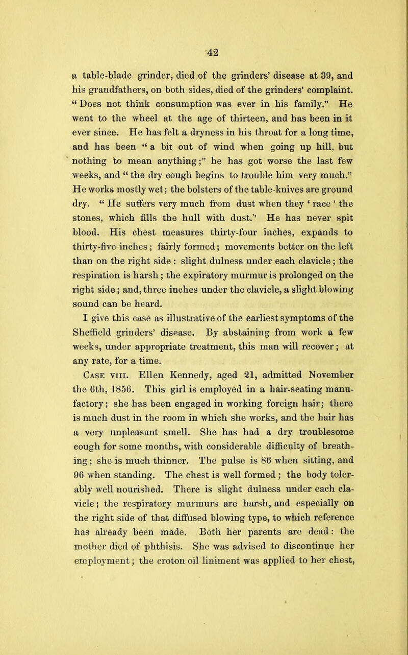 a table-blade grinder, died of the grinders' disease at 39, and his grandfathers, on both sides, died of the grinders' complaint.  Does not think consumption was ever in his family. He went to the wheel at the age of thirteen, and has been in it ever since. He has felt a dryness in his throat for a long time, and has been  a bit out of wind when going up hill, but nothing to mean anything; he has got worse the last few weeks, and  the dry cough begins to trouble him very much. He works mostly wet; the bolsters of the table-knives are ground dry.  He suffers very much from dust when they ' race ' the stones, which fills the hull with dust.'' He has never spit blood. His chest measures thirty-four inches, expands to thirty-five inches ; fairly formed; movements better on the left than on the right side : slight dulness under each clavicle; the respiration is harsh; the expiratory murmur is prolonged on the right side; and, three inches under the clavicle, a slight blowing sound can be heard. I give this case as illustrative of the earliest symptoms of the Sheffield grinders' disease. By abstaining from work a few weeks, under appropriate treatment, this man will recover; at any rate, for a time. Case viii. Ellen Kennedy, aged 21, admitted November the 6th, 1856. This girl is employed in a hair-seating manu- factory; she has been engaged in working foreign hair; there is much dust in the room in which she works, and the hair has a very unpleasant smell. She has had a dry troublesome cough for some months, with considerable difficulty of breath- ing ; she is much thinner. The pulse is 86 when sitting, and 06 when standing. The chest is well formed ; the body toler- ably well nourished. There is slight dulness under each cla- vicle ; the respiratory murmurs are harsh, and especially on the right side of that diffused blowing type, to which reference has already been made. Both her parents are dead: the mother died of phthisis. She was advised to discontinue her employment; the croton oil liniment was applied to her chest,