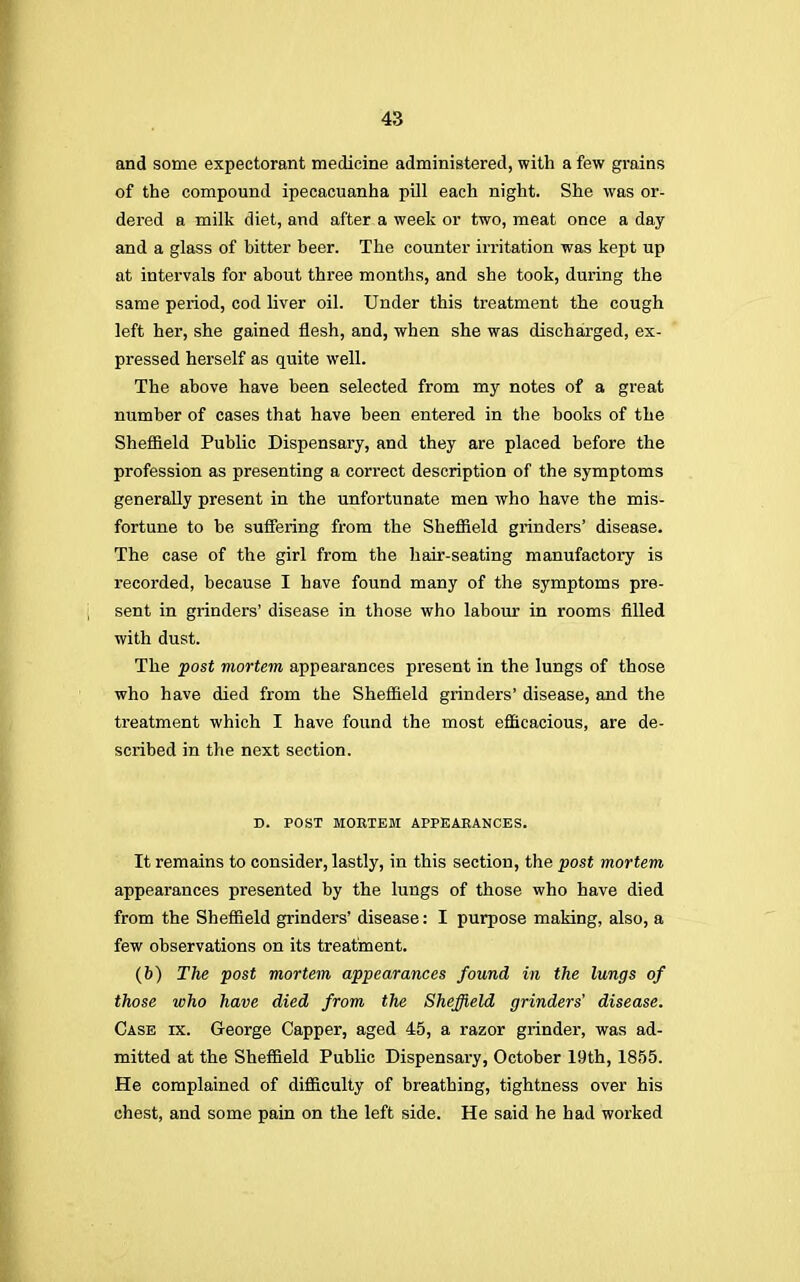 and some expectorant medicine administered, with a few grains of the compound ipecacuanha pill each night. She was or- dered a milk diet, and after a week or two, meat once a day and a glass of bitter beer. The counter irritation was kept up at intervals for about three months, and she took, during the same period, cod liver oil. Under this treatment the cough left her, she gained flesh, and, when she was discharged, ex- pressed herself as quite well. The above have been selected from my notes of a great number of cases that have been entered in the books of the Sheffield Public Dispensary, and they are placed before the profession as presenting a correct description of the symptoms generally present in the unfortunate men who have the mis- fortune to be suffering from the Sheffield grinders' disease. The case of the girl from the hair-seating manufactory is recorded, because I have found many of the symptoms pre- sent in grinders' disease in those who labour in rooms filled with dust. The post mortem appearances present in the lungs of those who have died from the Sheffield grinders' disease, and the treatment which I have found the most efficacious, are de- scribed in the next section. D. POST MORTEM APPEARANCES. It remains to consider, lastly, in this section, the post mortem appearances presented by the lungs of those who have died from the Sheffield grinders' disease: I purpose making, also, a few observations on its treatment. (6) The post mortem appearances found in the lungs of those who have died from the Sheffield grinders' disease. Case ix. George Capper, aged 45, a razor grinder, was ad- mitted at the Sheffield Public Dispensary, October 19th, 1855. He complained of difficulty of breathing, tightness over his chest, and some pain on the left side. He said he had worked