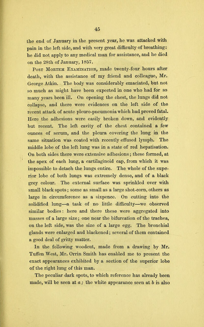 the end of January in the present year, he was attacked with pain in the left side, and with very great difficulty of breathing: he did not apply to any medical man for assistance, and he died on the 28th of January, 1857. Post Mortem Examination, made twenty-four hours after death, with the assistance of my friend and colleague, Mr. George Atkin. The body was considerably emaciated, but not so much as might have been expected in one who had for so many years been ill. On opening the chest, the lungs did not collapse, and there were evidences on the left side of the recent attack of acute pleuro-pneumonia which had proved fatal. Here the adhesions were easily broken down, and evidently but recent. The left cavity of the chest contained a few ounces of serum, and the pleura covering the lung in the same situation was coated with recently effused lymph. The middle lobe of the left lung was in a state of red hepatisation. On both sides there were extensive adhesions; these formed, at the apex of each lung, a cartilaginoid cap, from which it was impossible to detach the lungs entire. The whole of the supe- rior lobe of both lungs was extremely dense, and of a black grey colour. The external surface was sprinkled over with small black spots; some as small as a large shot-com, others as large in circumference as a sixpence. On cutting into the solidified lung—a task of no little difficulty—we observed similar bodies: here and there these were aggregated into masses of a large size; one near the bifurcation of the trachea, on the left side, was the size of a large egg. The bronchial glands were enlarged and blackened; several of them contained a good deal of gritty matter. In the following woodcut, made from a drawing by Mr. Tuffen West, Mr. Orrin Smith has enabled me to present the exact appearances exhibited by a section of the superior lobe of the right lung of this man. The peculiar dark spots, to which reference has already been made, will be seen at a; the white appearance seen at 6 is also