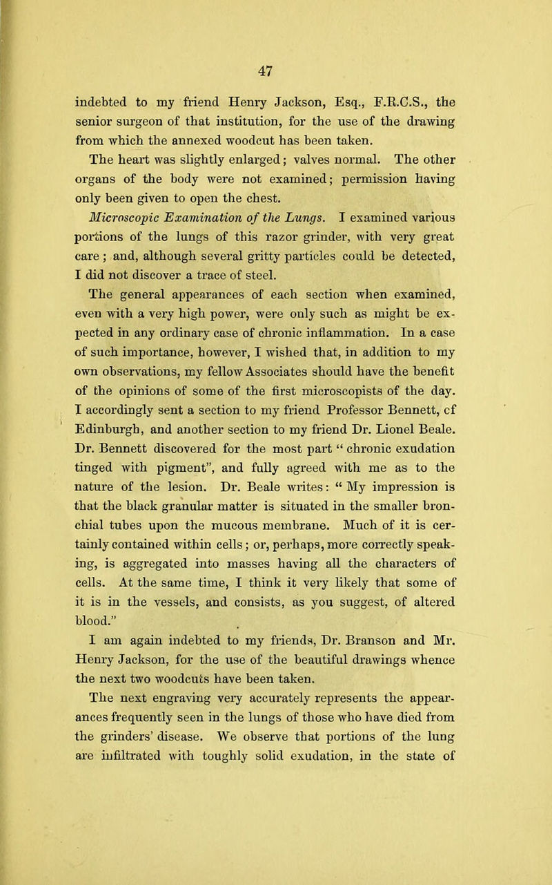 indebted to my friend Henry Jackson, Esq., F.E.C.S., the senior surgeon of that institution, for the use of the drawing from which the annexed woodcut has been taken. The heart was slightly enlarged; valves normal. The other organs of the body were not examined; permission having only been given to open the chest. Microscopic Examination of the Lungs. I examined various portions of the lungs of this razor grinder, with very great care ; and, although several gritty particles could be detected, I did not discover a trace of steel. The general appearances of each section when examined, even with a very high power, were only such as might be ex- pected in any ordinary case of chronic inflammation. In a case of such importance, however, I wished that, in addition to my own observations, my fellow Associates should have the benefit of the opinions of some of the first microscopists of the day. I accordingly sent a section to my friend Professor Bennett, cf Edinburgh, and another section to my friend Dr. Lionel Beale. Dr. Bennett discovered for the most part chronic exudation tinged with pigment, and fully agreed with me as to the nature of the lesion. Dr. Beale writes: My impression is that the black granular matter is situated in the smaller bron- chial tubes upon the mucous membrane. Much of it is cer- tainly contained within cells; or, perhaps, more correctly speak- ing, is aggregated into masses having all the characters of cells. At the same time, I think it very likely that some of it is in the vessels, and consists, as you suggest, of altered blood. I am again indebted to my friends, Dr. Branson and Mr. Henry Jackson, for the use of the beautiful drawings whence the next two woodcuts have been taken. The next engraving very accurately represents the appear- ances frequently seen in the lungs of those who have died from the grinders' disease. We observe that portions of the lung are infiltrated with toughly solid exudation, in the state of