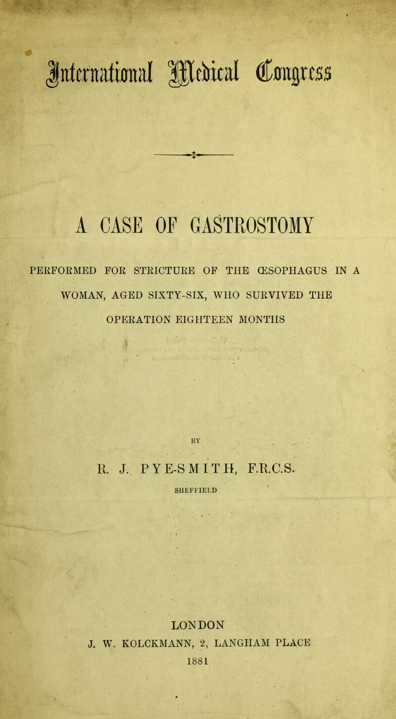 International sTlttiical (foilgras A CASE OF GASTROSTOMY PERFORMED FOR STRICTURE OF THE (ESOPHAGUS IN A WOMAN, AGED SIXTY-SIX, WHO SURVIVED THE OPERATION EIGHTEEN MONTHS R. J. P YE SMITH, F.R.C.S. SHEFFIELD LONDON J. W. KOLCKMANN, 2, LANGHAM PLACE 1881