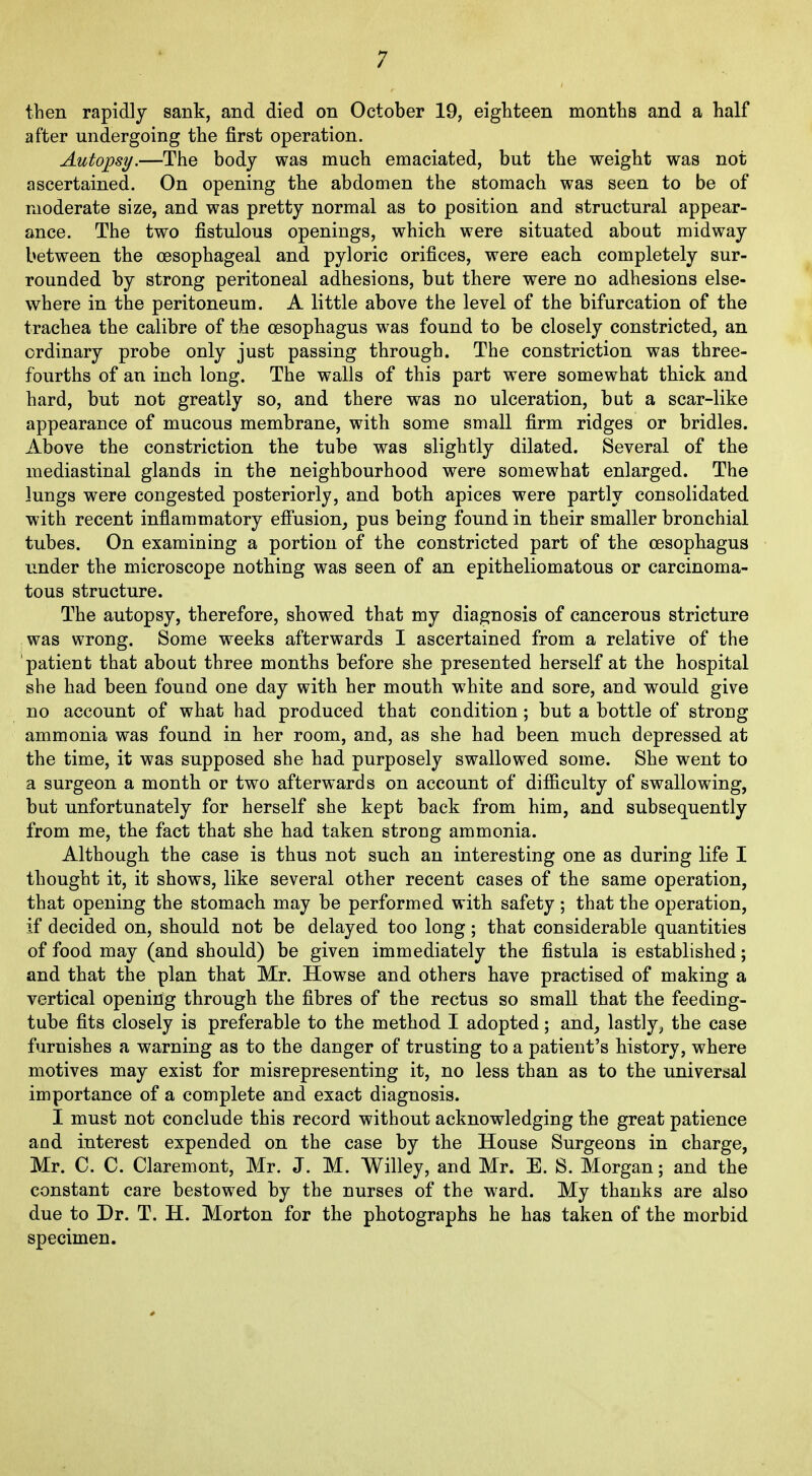 then rapidly sank, and died on October 19, eighteen months and a half after undergoing the first operation. Autopsy.—The body was much emaciated, but the weight was not ascertained. On opening the abdomen the stomach was seen to be of moderate size, and was pretty normal as to position and structural appear- ance. The two fistulous openings, which were situated about midway between the oesophageal and pyloric orifices, were each completely sur- rounded by strong peritoneal adhesions, but there were no adhesions else- where in the peritoneum. A little above the level of the bifurcation of the trachea the calibre of the oesophagus was found to be closely constricted, an ordinary probe only just passing through. The constriction was three- fourths of an inch long. The walls of this part were somewhat thick and hard, but not greatly so, and there was no ulceration, but a scar-like appearance of mucous membrane, with some small firm ridges or bridles. Above the constriction the tube was slightly dilated. Several of the mediastinal glands in the neighbourhood were somewhat enlarged. The lungs were congested posteriorly, and both apices were partly consolidated with recent inflammatory effusion, pus being found in their smaller bronchial tubes. On examining a portion of the constricted part of the oesophagus under the microscope nothing was seen of an epitheliomatous or carcinoma- tous structure. The autopsy, therefore, showed that my diagnosis of cancerous stricture was wrong. Some weeks afterwards I ascertained from a relative of the patient that about three months before she presented herself at the hospital she had been found one day with her mouth white and sore, and would give no account of what had produced that condition; but a bottle of strong ammonia was found in her room, and, as she had been much depressed at the time, it was supposed she had purposely swallowed some. She went to a surgeon a month or two afterwards on account of difficulty of swallowing, but unfortunately for herself she kept back from him, and subsequently from me, the fact that she had taken strong ammonia. Although the case is thus not such an interesting one as during life I thought it, it shows, like several other recent cases of the same operation, that opening the stomach may be performed with safety ; that the operation, if decided on, should not be delayed too long; that considerable quantities of food may (and should) be given immediately the fistula is established; and that the plan that Mr. Howse and others have practised of making a vertical opening through the fibres of the rectus so small that the feeding- tube fits closely is preferable to the method I adopted; and, lastly, the case furnishes a warning as to the danger of trusting to a patient’s history, where motives may exist for misrepresenting it, no less than as to the universal importance of a complete and exact diagnosis. I must not conclude this record without acknowledging the great patience and interest expended on the case by the House Surgeons in charge, Mr. C. C. Claremont, Mr. J. M. Willey, and Mr. E. S. Morgan; and the constant care bestowed by the nurses of the ward. My thanks are also due to Dr. T. H. Morton for the photographs he has taken of the morbid specimen.