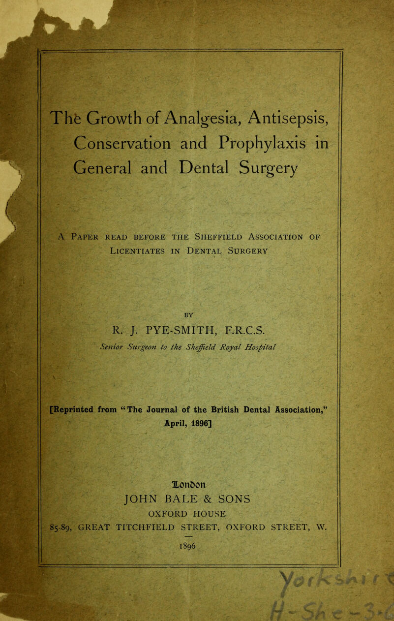 The Growth of Analgesia, Antisepsis, Conservation and Prophylaxis in General and Dental Surgery A Paper read before the Sheffield Association of Licentiates in Dental Surgery R. J. PYE-SMITH, RR.C.S. Settlor Surgeon to the Sheffield Royal Hospital [Reprinted from  The Journal of the British Dental Association,' April, 1896] Xon&on JOHN BALE & SONS OXFORD HOUSE 85-89, GREAT TITCHFIELD STREET, OXFORD STREET, W. mHm^k V--- . 1896 y