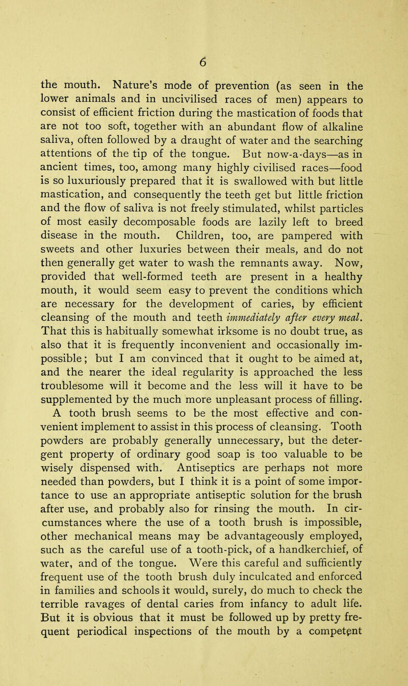 the mouth. Nature's mode of prevention (as seen in the lower animals and in uncivilised races of men) appears to consist of efficient friction during the mastication of foods that are not too soft, together with an abundant flow of alkaline saliva, often followed by a draught of water and the searching attentions of the tip of the tongue. But now-a-days—as in ancient times, too, among many highly civilised races—food is so luxuriously prepared that it is swallowed with but little mastication, and consequently the teeth get but little friction and the flow of saliva is not freely stimulated, whilst particles of most easily decomposable foods are lazily left to breed disease in the mouth. Children, too, are pampered with sweets and other luxuries between their meals, and do not then generally get water to wash the remnants away. Now, provided that well-formed teeth are present in a healthy mouth, it would seem easy to prevent the conditions which are necessary for the development of caries, by efficient cleansing of the mouth and teeth immediately after every meal. That this is habitually somewhat irksome is no doubt true, as also that it is frequently inconvenient and occasionally im- possible ; but I am convinced that it ought to be aimed at, and the nearer the ideal regularity is approached the less troublesome will it become and the less will it have to be supplemented by the much more unpleasant process of filling. A tooth brush seems to be the most effective and con- venient implement to assist in this process of cleansing. Tooth powders are probably generally unnecessary, but the deter- gent property of ordinary good soap is too valuable to be wisely dispensed with. Antiseptics are perhaps not more needed than powders, but I think it is a point of some impor- tance to use an appropriate antiseptic solution for the brush after use, and probably also for rinsing the mouth. In cir- cumstances where the use of a tooth brush is impossible, other mechanical means may be advantageously employed, such as the careful use of a tooth-pick, of a handkerchief, of water, and of the tongue. Were this careful and sufficiently frequent use of the tooth brush duly inculcated and enforced in families and schools it would, surely, do much to check the terrible ravages of dental caries from infancy to adult life. But it is obvious that it must be followed up by pretty fre- quent periodical inspections of the mouth by a competent