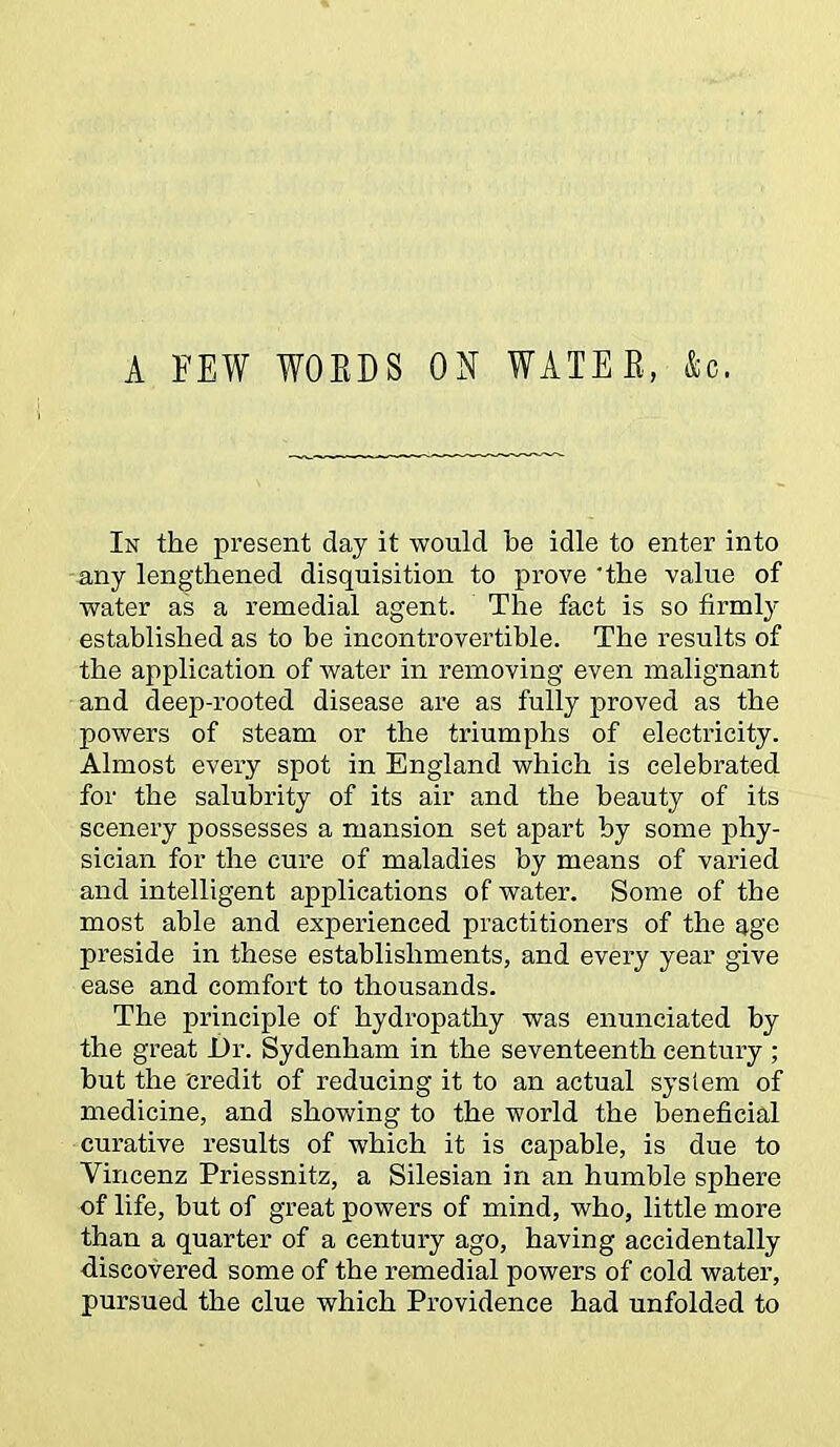 A FEW WOBDS ON WATER, ko. In the present day it would be idle to enter into any lengthened disquisition to prove'the value of water as a remedial agent. The fact is so firmly established as to be incontrovertible. The results of the application of water in removing even malignant and deep-rooted disease are as fully proved as the powers of steam or the triumphs of electricity. Almost every spot in England which is celebrated for the salubrity of its air and the beauty of its scenery possesses a mansion set apart by some phy- sician for the cure of maladies by means of varied and intelligent applications of water. Some of the most able and experienced practitioners of the age preside in these establishments, and every year give ease and comfort to thousands. The principle of hydropathy was enunciated by the great Dr. Sydenham in the seventeenth century ; but the credit of reducing it to an actual system of medicine, and showing to the world the beneficial curative results of which it is capable, is due to Vincenz Priessnitz, a Silesian in an humble sphere of life, but of great powers of mind, who, little more than a quarter of a century ago, having accidentally discovered some of the remedial powers of cold water, pursued the clue which Providence had unfolded to