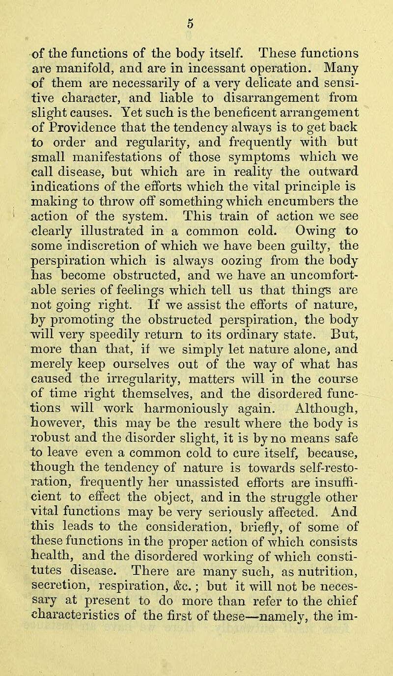 of the functions of the body itself. These functions are manifold, and are in incessant opei'ation. Many of them are necessarily of a very delicate and sensi- tive character, and liable to disarrangement from slight causes. Yet such is the beneficent arrangement of Providence that the tendency always is to get back to order and regularity, and frequently with but small manifestations of those symptoms which we call disease, but which are in reality the outward indications of the efforts which the vital principle is making to throw off something which encumbers the action of the system. This train of action we see clearly illustrated in a common cold. Owing to some indiscretion of which we have been guilty, the perspiration which is always oozing from the body has become obstructed, and we have an uncomfort- able series of feelings which tell us that things are not going right. If we assist the efforts of nature, by promoting the obstructed perspiration, the body will very speedily return to its ordinary state. But, more than that, if we simply let nature alone, and merely keep ourselves out of the way of what has caused the irregularity, matters will in the course of time right themselves, and the disordered func- tions will work harmoniously again. Although, however, this may be the result where the body is robust and the disorder slight, it is by no means safe to leave even a common cold to cure itself, because, though the tendency of nature is towards self-resto- ration, frequently her unassisted efforts are insuffi- cient to effect the object, and in the struggle other vital functions may be very seriously affected. And this leads to the consideration, briefly, of some of these functions in the proper action of which consists health, and the disordered working of which consti- tutes disease. There are many such, as nutrition, secretion, respiration, &c.; but it will not be neces- sary at present to do more than refer to the chief characteristics of the first of these—namely, the im-