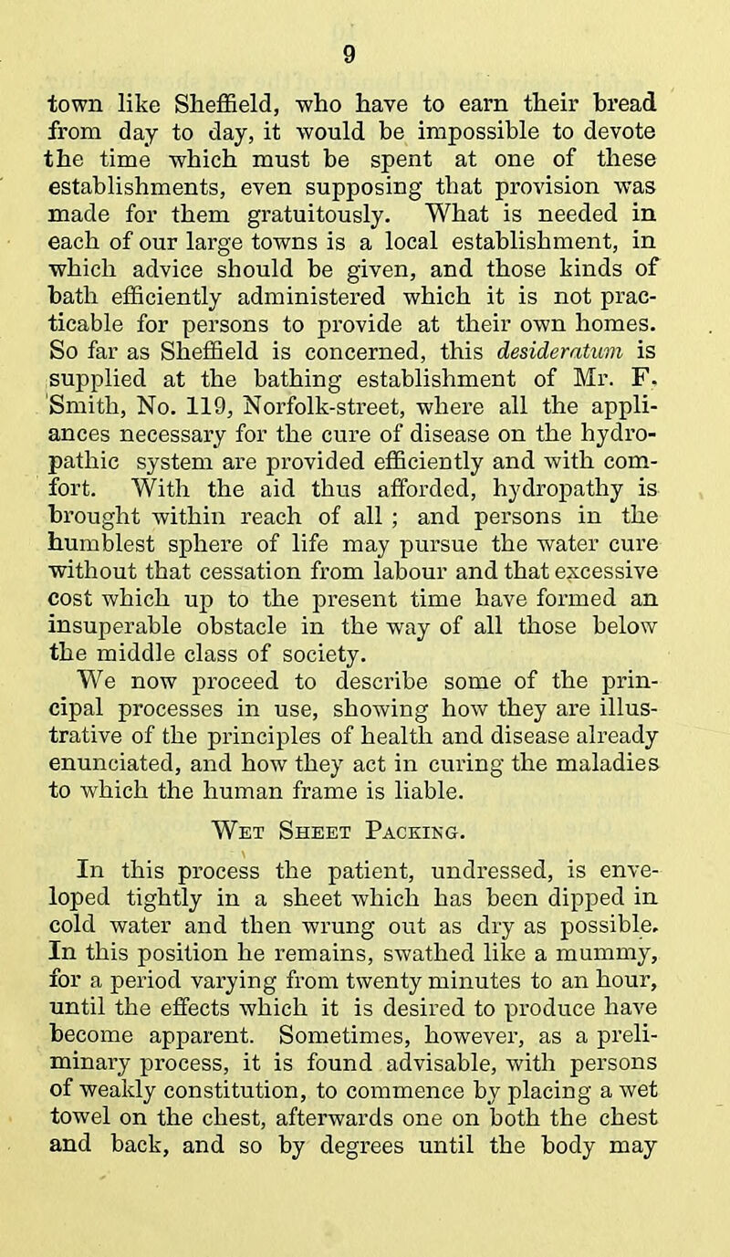 town like Sheffield, who have to earn their bread from day to day, it would be impossible to devote the time which must be spent at one of these establishments, even supposing tbat provision was made for them gratuitously. What is needed in each of our large towns is a local establishment, in which advice should be given, and those kinds of bath efficiently administered which it is not prac- ticable for persons to provide at their own homes. So far as Sheffield is concerned, this desideratum is supplied at the bathing establishment of Mr. F, Smith, No. 119, Norfolk-street, where all the appli- ances necessary for the cure of disease on the hydro- pathic system are provided efficiently and with com- fort. With the aid thus afforded, hydropathy is brought within reach of all ; and persons in the humblest sphere of life may pursue the water cure without that cessation from labour and that excessive cost which up to the present time have formed an insuperable obstacle in the way of all those below the middle class of society. We now proceed to describe some of the prin- cipal processes in use, showing how they are illus- trative of the principles of health and disease already enunciated, and how they act in curing the maladies to which the human frame is liable. Wet Sheet Packing. In this process the patient, undressed, is enve- loped tightly in a sheet which has been dipped in cold water and then wrung out as dry as possible. In this position he remains, swathed like a mummy, for a period varying from twenty minutes to an hour, until the effects which it is desired to produce have become apparent. Sometimes, however, as a preli- minary process, it is found advisable, with persons of weakly constitution, to commence by placing a wet towel on the chest, afterwards one on both the chest and back, and so by degrees until the body may