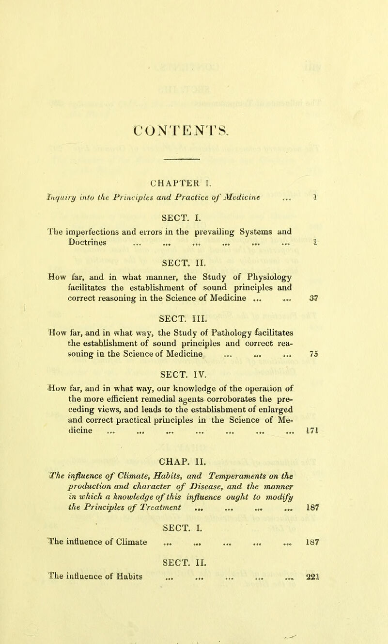 CONTENTS. CHAPTER I. Inquiry 'into the Principles and Practice of Medicine ... 1 SECT. I. The imperfections and errors in the prevailing Systems and Doctrines ... ... ... ... ... ... 1 SECT. II. How far, and in what manner, the Study of Physiology facilitates the establishment of sound principles and correct reasoning in the Science of Medicine ... ... 37 SECT. III. How far, and in what way, the Study of Pathology facilitates the establishment of sound principles and correct rea- soning in the Science of Medicine ... ... ... 75 SECT. IV. ■How far, and in what way, our knowledge of the operation of the more efficient remedial agents corroborates the pre- ceding views, and leads to the establishment of enlarged and correct practical principles in the Science of Me- dicine ... ... ... ... ... ... ... 171 CHAP. II. The influence of Climate, Habits, and Temperaments on the production and character of Disease, and the manner in which a knowledge of this influence ought to modify the Principles of Treatment ... ... ... ... 187 SECT. I. The influence of Climate ... ... ... ... ... 187 SECT. II. The influence of Habits ... ... ... ... ... 221