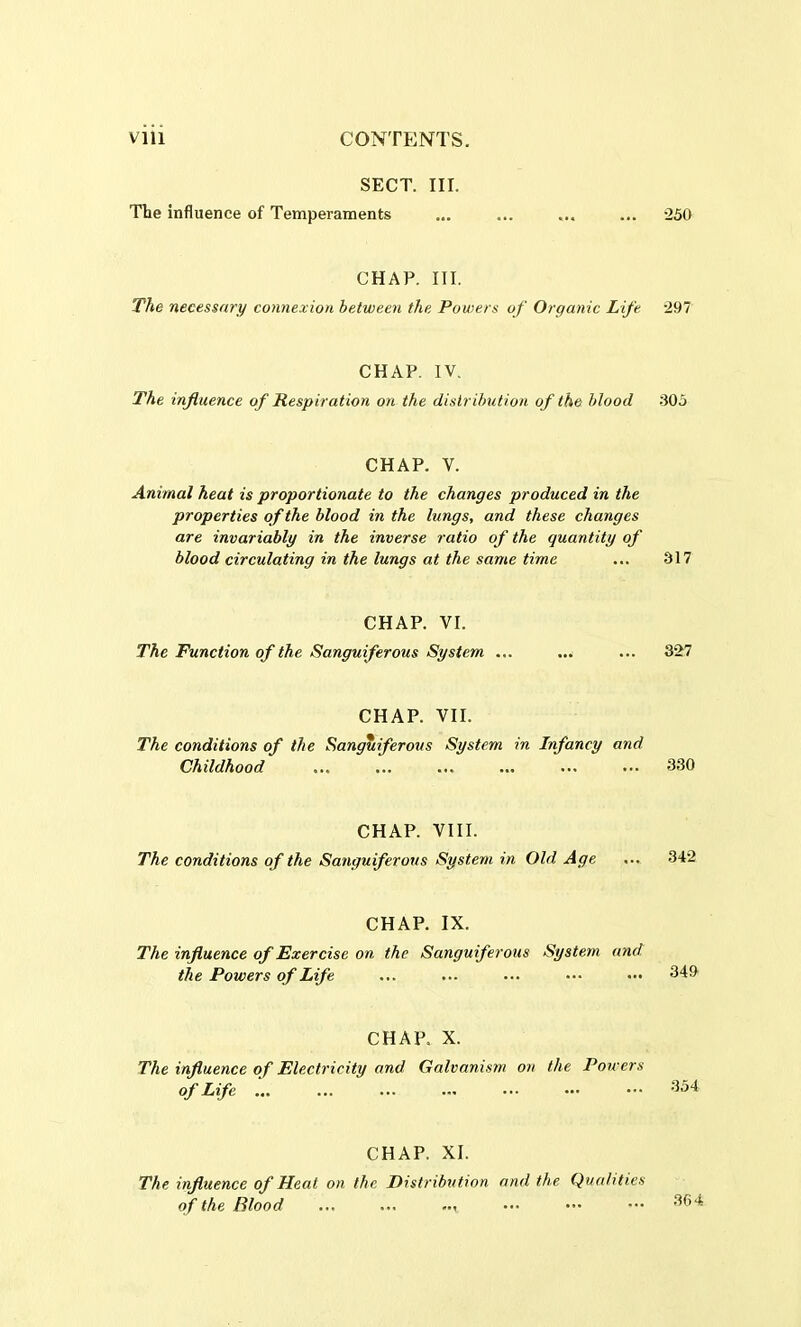 SECT. III. The influence of Temperaments CHAP. III. The necessary connexion between the Powers of Organic Lift CHAP. IV. The influence of Respiration on the distribution of the blood CHAP. V. Animal heat is proportionate to the changes produced in the properties of the blood in the lungs, and these changes are invariably in the inverse ratio of the quantity of blood circulating in the lungs at the same time CHAP. VI. The Function of the Sanguiferous System ... CHAP. VII. The conditions of the Sanguiferous System in Infancy and Childhood CHAP. VIII. The conditions of the Sanguiferous System in Old Age CHAP. IX. The influence of Exercise on the Sanguiferous System and the Powers of Life CHAP. X. The influence of Electricity and Galvanism on the Powers °f Life CHAP. XI. The influence of Heat on the Distribution and the Qualities of the Blood ... ... •250 297 305 317 327 330 342 349 354 364