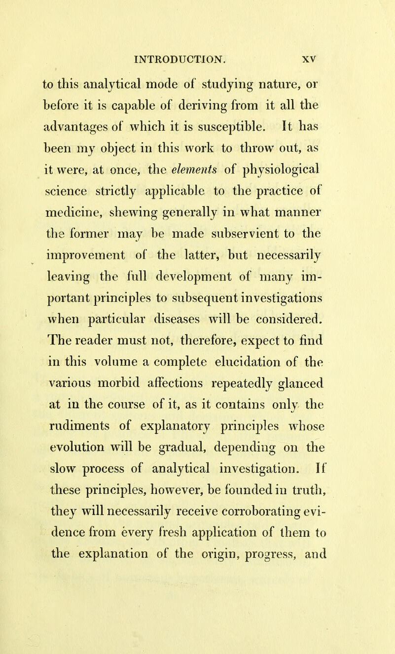 to this analytical mode of studying nature, or before it is capable of deriving from it all the advantages of which it is susceptible. It has been my object in this work to throw out, as it were, at once, the elements of physiological science strictly applicable to the practice of medicine, shewing generally in what manner the former may be made subservient to the improvement of the latter, but necessarily leaving the full development of many im- portant principles to subsequent investigations when particular diseases will be considered. The reader must not, therefore, expect to find in this volume a complete elucidation of the various morbid affections repeatedly glanced at in the course of it, as it contains only the rudiments of explanatory principles whose evolution will be gradual, depending on the slow process of analytical investigation. If these principles, however, be founded in truth, they will necessarily receive corroborating evi- dence from every fresh application of them to the explanation of the origin, progress, and