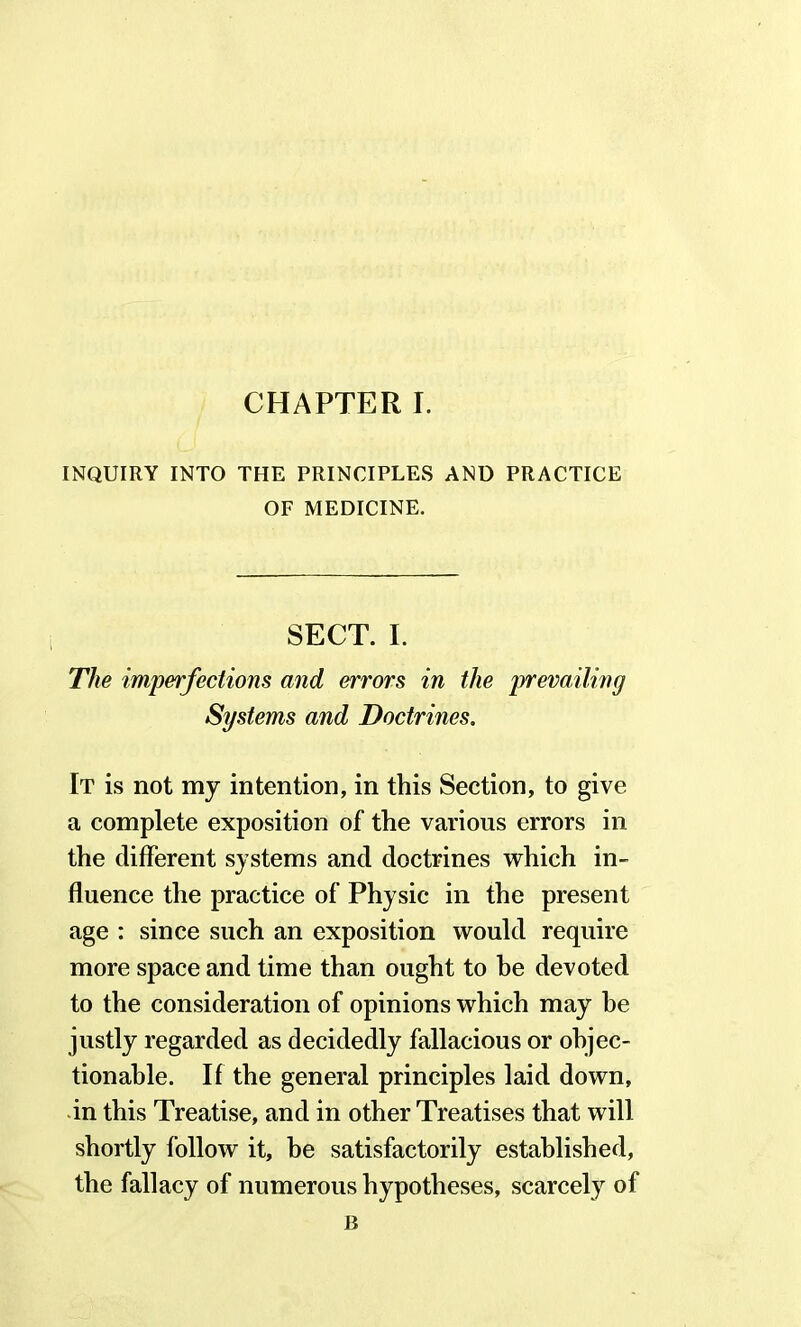 INQUIRY INTO THE PRINCIPLES AND PRACTICE OF MEDICINE. SECT. I. The imperfections and errors in the prevailing Systems and Doctrines. It is not my intention, in this Section, to give a complete exposition of the various errors in the different systems and doctrines which in- fluence the practice of Physic in the present age : since such an exposition would require more space and time than ought to he devoted to the consideration of opinions which may he justly regarded as decidedly fallacious or objec- tionable. If the general principles laid down, in this Treatise, and in other Treatises that will shortly follow it, be satisfactorily established, the fallacy of numerous hypotheses, scarcely of B