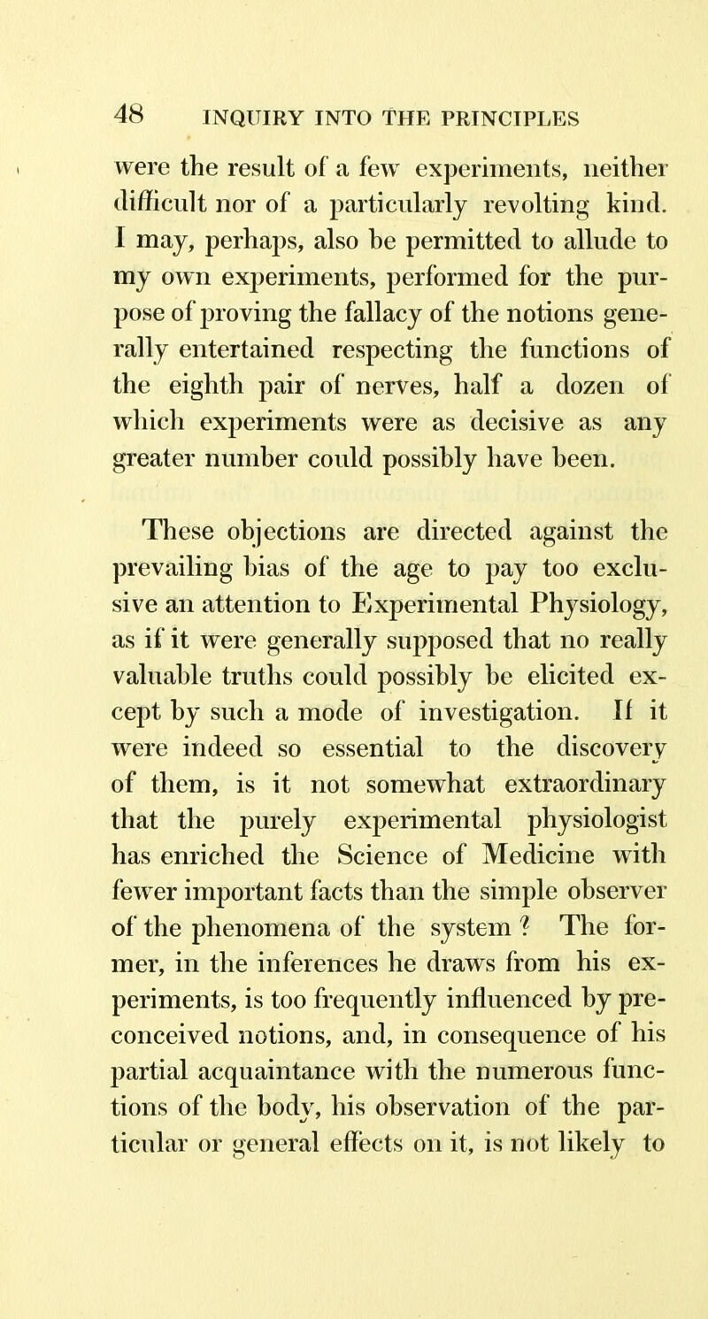 were the result of a few experiments, neither difficult nor of a particularly revolting kind. I may, perhaps, also be permitted to allude to my own experiments, performed for the pur- pose of proving the fallacy of the notions gene- rally entertained respecting the functions of the eighth pair of nerves, half a dozen of which experiments were as decisive as any greater number could possibly have been. These objections are directed against the prevailing bias of the age to pay too exclu- sive an attention to Experimental Physiology, as if it were generally supposed that no really valuable truths could possibly he elicited ex- cept by such a mode of investigation. If it were indeed so essential to the discovery of them, is it not somewhat extraordinary that the purely experimental physiologist has enriched the Science of Medicine with fewer important facts than the simple observer of the phenomena of the system ? The for- mer, in the inferences he draws from his ex- periments, is too frequently influenced by pre- conceived notions, and, in consequence of his partial acquaintance with the numerous func- tions of the body, his observation of the par- ticular or general effects on it, is not likely to