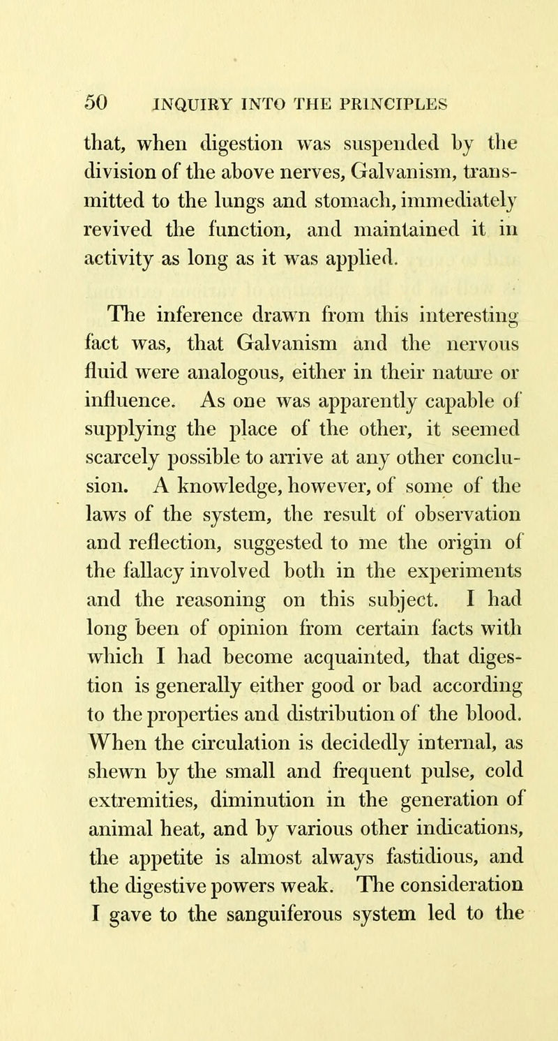 that, when digestion was suspended by the division of the above nerves, Galvanism, trans- mitted to the lungs and stomach, immediately revived the function, and maintained it in activity as long as it was applied. The inference drawn from this interesting fact was, that Galvanism and the nervous fluid were analogous, either in their nature or influence. As one was apparently capable of supplying the place of the other, it seemed scarcely possible to arrive at any other conclu- sion. A knowledge, however, of some of the laws of the system, the result of observation and reflection, suggested to me the origin of the fallacy involved both in the experiments and the reasoning on this subject. I had long been of opinion from certain facts with which I had become acquainted, that diges- tion is generally either good or had according to the properties and distribution of the blood. When the circulation is decidedly internal, as shewn hy the small and frequent pulse, cold extremities, diminution in the generation of animal heat, and by various other indications, the appetite is almost always fastidious, and the digestive powers weak. The consideration I gave to the sanguiferous system led to the