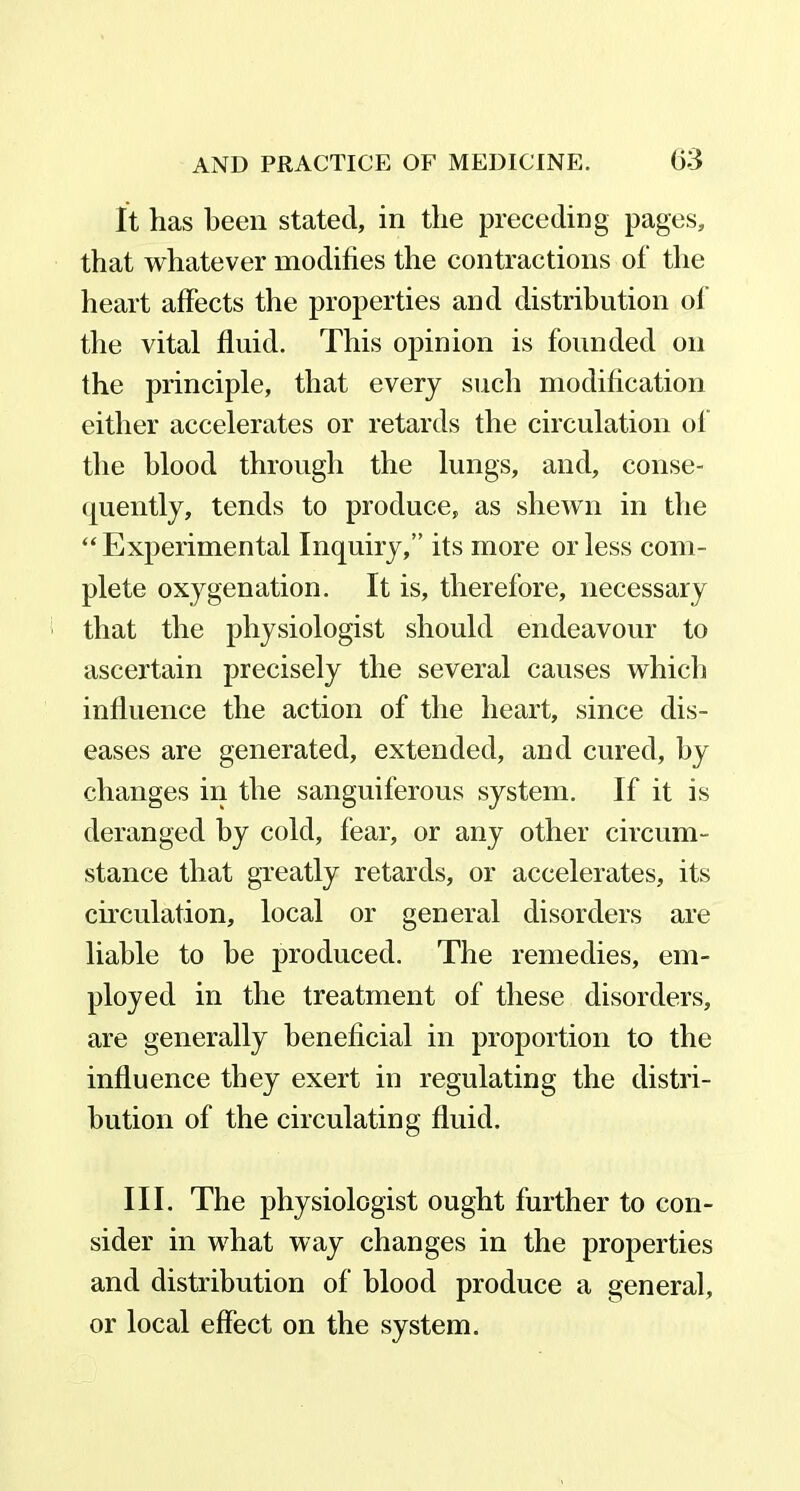 It has been stated, in the preceding pages, that whatever modifies the contractions of the heart affects the properties and distribution of the vital fluid. This opinion is founded on the principle, that every such modification either accelerates or retards the circulation of the blood through the lungs, and, conse- quently, tends to produce, as shewn in the “Experimental Inquiry,” its more or less com- plete oxygenation. It is, therefore, necessary that the physiologist should endeavour to ascertain precisely the several causes which influence the action of the heart, since dis- eases are generated, extended, and cured, by changes in the sanguiferous system. If it is deranged by cold, fear, or any other circum- stance that greatly retards, or accelerates, its circulation, local or general disorders are liable to be produced. The remedies, em- ployed in the treatment of these disorders, are generally beneficial in proportion to the influence they exert in regulating the distri- bution of the circulating fluid. III. The physiologist ought further to con- sider in what way changes in the properties and distribution of blood produce a general, or local effect on the system.