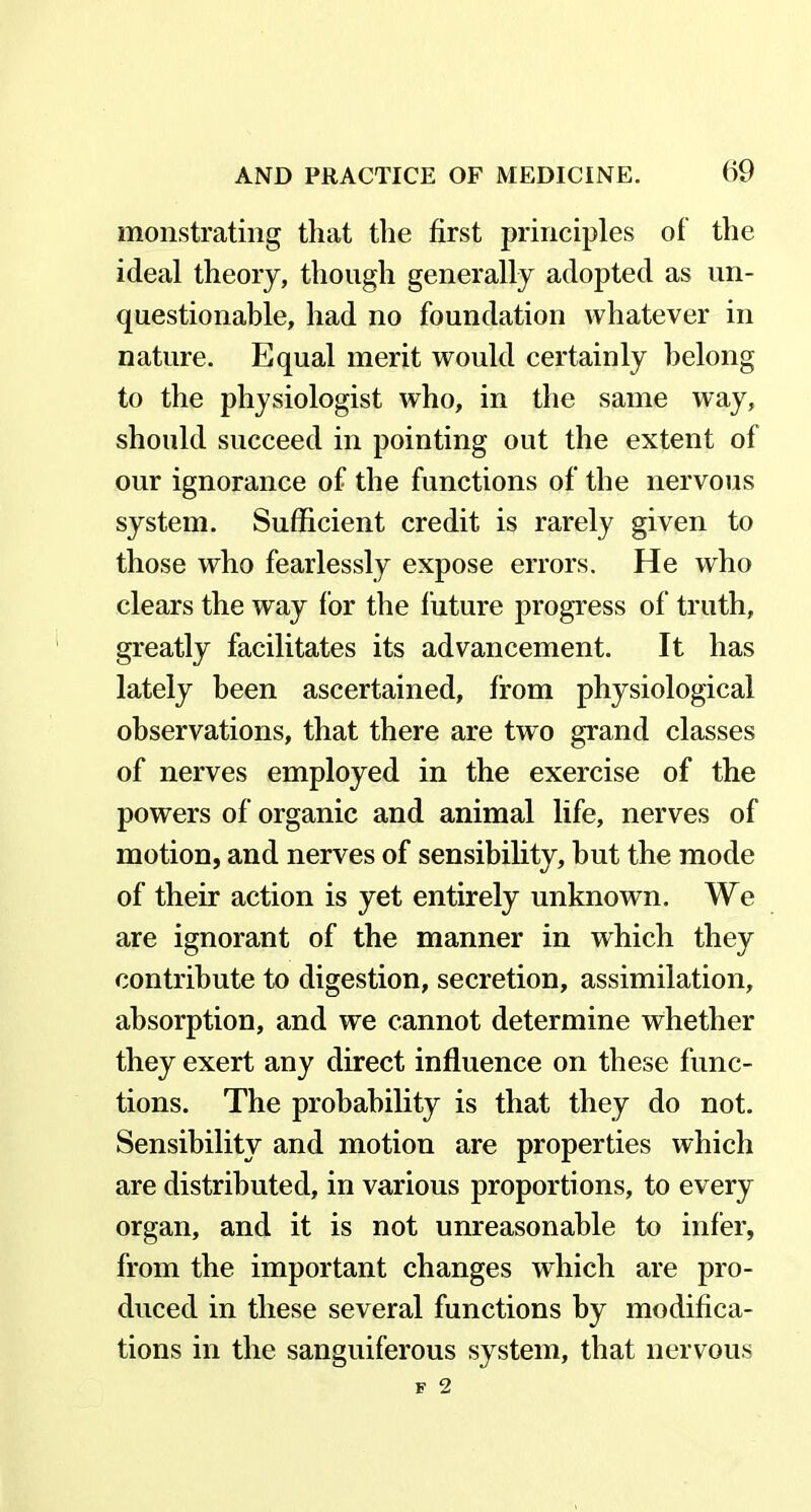 monstrating that the first principles of the ideal theory, though generally adopted as un- questionable, had no foundation whatever in nature. Equal merit would certainly belong to the physiologist who, in the same way, should succeed in pointing out the extent of our ignorance of the functions of the nervous system. Sufficient credit is rarely given to those who fearlessly expose errors. He who clears the way for the future progress of truth, greatly facilitates its advancement. It has lately been ascertained, from physiological observations, that there are two grand classes of nerves employed in the exercise of the powers of organic and animal life, nerves of motion, and nerves of sensibility, but the mode of their action is yet entirely unknown. We are ignorant of the manner in which they contribute to digestion, secretion, assimilation, absorption, and we cannot determine whether they exert any direct influence on these func- tions. The probability is that they do not. Sensibility and motion are properties which are distributed, in various proportions, to every organ, and it is not unreasonable to infer, from the important changes which are pro- duced in these several functions by modifica- tions in the sanguiferous system, that nervous