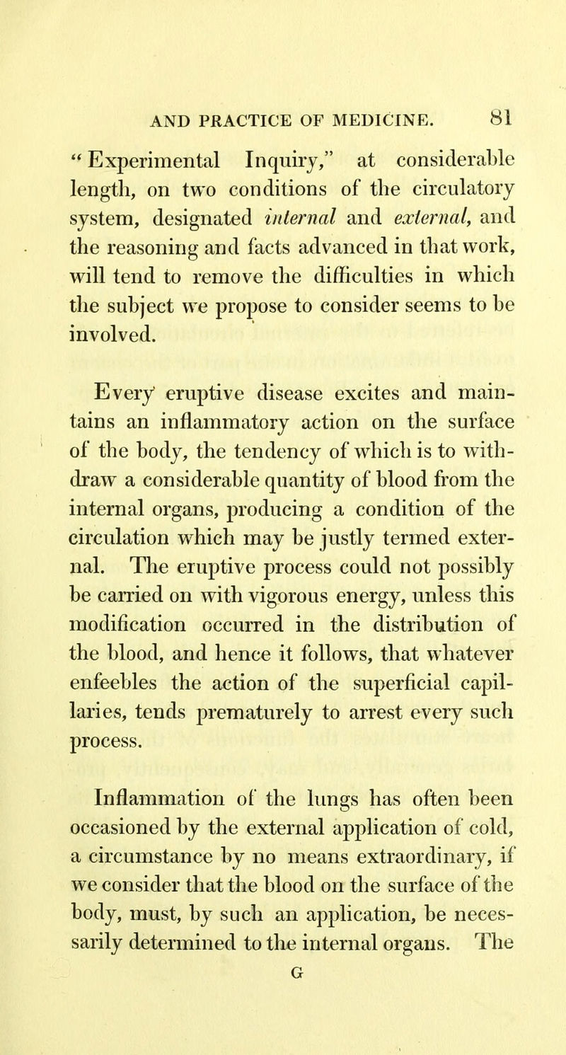 “ Experimental Inquiry,” at considerable length, on two conditions of the circulatory system, designated internal and external, and the reasoning and facts advanced in that work, will tend to remove the difficulties in which the subject we propose to consider seems to he involved. Every eruptive disease excites and main- tains an inflammatory action on the surface of the body, the tendency of which is to with- draw a considerable quantity of blood from the internal organs, producing a condition of the circulation which may he justly termed exter- nal. The eruptive process could not possibly be carried on with vigorous energy, unless this modification occurred in the distribution of the blood, and hence it follows, that whatever enfeebles the action of the superficial capil- laries, tends prematurely to arrest every such process. Inflammation of the lungs has often been occasioned by the external application of cold, a circumstance by no means extraordinary, if we consider that the blood on the surface of the body, must, by such an application, he neces- sarily determined to the internal organs. The G