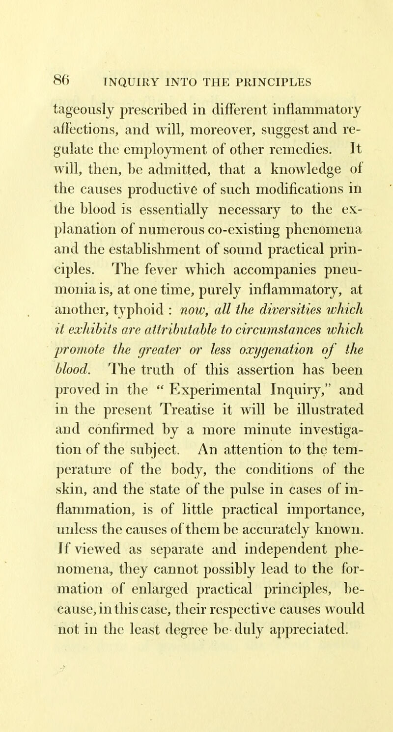 tageously prescribed in different inflammatory affections, and will, moreover, suggest and re- gulate the employment of other remedies. It will, then, he admitted, that a knowledge of the causes productive of such modifications in the blood is essentially necessary to the ex- planation of numerous co-existing phenomena and the establishment of sound practical prin- ciples. The fever which accompanies pneu- monia is, at one time, purely inflammatory, at another, typhoid : now, all the diversities which it exhibits are attributable to circumstances which promote the greater or less oxygenation of the blood. The truth of this assertion has been proved in the “ Experimental Inquiry,” and in the present Treatise it will he illustrated and confirmed by a more minute investiga- tion of the subject. An attention to the tem- perature of the body, the conditions of the skin, and the state of the pulse in cases of in- flammation, is of little practical importance, unless the causes of them he accurately known. If viewed as separate and independent phe- nomena, they cannot possibly lead to the for- mation of enlarged practical principles, be- cause, in this case, their respective causes would not in the least degree be duly appreciated.