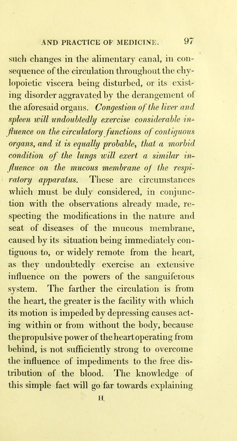such changes in the alimentary canal, in con- sequence of the circulation throughout the clry- lopoietic viscera being disturbed, or its exist- ing disorder aggravated by the derangement of the aforesaid organs. Congestion of ilie liver and spleen will undoubtedly exercise considerable in- fluence on the circulatory functions of contiguous Organs, and it is equally probable, that a morbid condition of the lungs will exert a similar in- fluence on the mucous membrane of the respi- ratory apparatus. These are circumstances which must he duly considered, in conjunc- tion with the observations already made, re- specting the modifications in the nature and seat of diseases of the mucous membrane, caused by its situation being immediately con- tiguous to, or widely remote from the heart, as they undoubtedly exercise an extensive influence on the powers of the sanguiferous system. The farther the circulation is from the heart, the greater is the facility with which its motion is impeded by depressing causes act- ing within or from without the body, because the propulsive power of the heart operating from behind, is not sufficiently strong to overcome the influence of impediments to the free dis- tribution of the blood. The knowledge of this simple fact will go far towards explaining