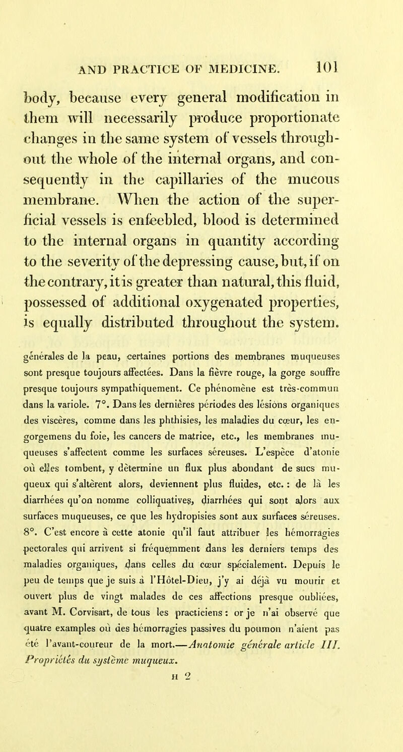 body, because every general modification in them will necessarily produce proportionate changes in the same system of vessels through- out the whole of the internal organs, and con- sequently in the capillaries of the mucous membrane. When the action of the super- ficial vessels is enfeebled, blood is determined to the internal organs in quantity according to the severity of the depressing cause, but, if on the contrary, it is greater than natural, this fluid, possessed of additional oxygenated properties, is equally distributed throughout the system. generales de la peau, certaines portions des membranes muqueuses soni presque toujours affectees. Dans la fievre rouge, la gorge souffre presque toujours sympathiquement. Ce phenomene est tres-commun dans la variole. 7°. Dans les dernieres periodes des lesions organiques des visceres, corame dans les phthisies, les maladies du cmur, les en- gorgemens du foie, les cancers de matrice, etc., les membranes inu- queuses s’affeclent comme les surfaces sereuses. L’espece d’atonie ou elles tombent, y determine un flux plus abondant de sues mu- queux qui s’alterent alors, deviennent plus fluides, etc. : de la les diarrhees qu’on nomme colliquatives, diarrhees qui sont ajors aux surfaces muqueuses, ce que les hydropisies sont aux surfaces sereuses. 8°. C’est encore a cette atonie qu’il faut attribuer les hemorragies pectorales qui arrivent si frequemment dans les derniers temps des maladies organiques, dans cedes du cceur specialement. Depuis le peu de temps que je suis a l’Hotel-Dieu, j’y ai deja vu mourir et ouvert plus de vingt malades de ces affections presque oubliees, avant M. Corvisart, de tous les practiciens : or je n’ai observe que quatre examples ou des hemorragies passives du poumon n’aient pas ete 1’avant-coureur de la mort—Anatomic generale article III. Proprieles du systeme muqueux.