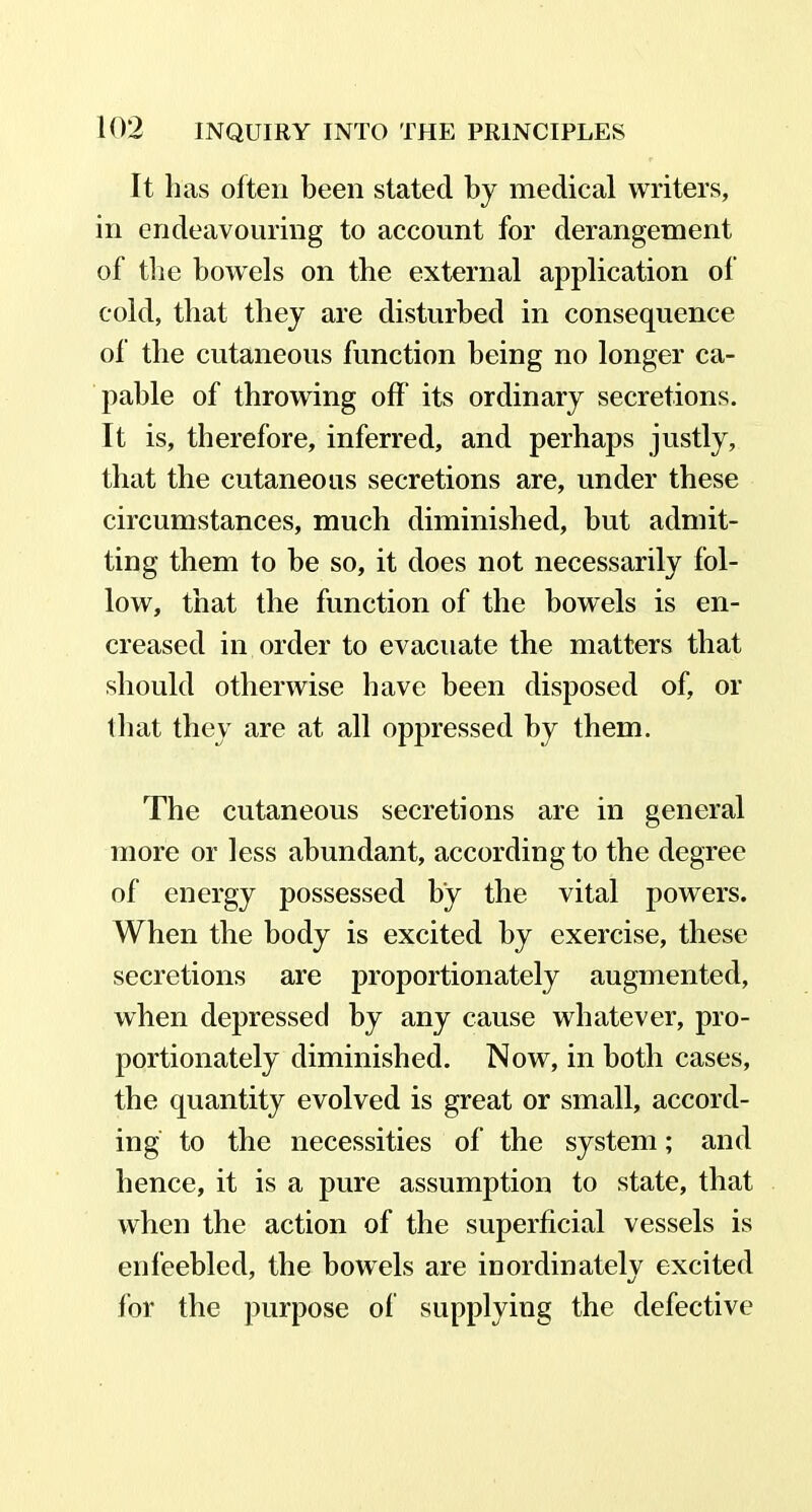 It lias often been stated by medical writers, in endeavouring to account for derangement of the bowels on the external application of cold, that they are disturbed in consequence of the cutaneous function being no longer ca- pable of throwing off its ordinary secretions. It is, therefore, inferred, and perhaps justly, that the cutaneous secretions are, under these circumstances, much diminished, but admit- ting them to be so, it does not necessarily fol- low, that the function of the bowels is en- creased in order to evacuate the matters that should otherwise have been disposed of, or that they are at all oppressed by them. The cutaneous secretions are in general more or less abundant, according to the degree of energy possessed by the vital powers. When the body is excited by exercise, these secretions are proportionately augmented, when depressed by any cause whatever, pro- portionately diminished. Now, in both cases, the quantity evolved is great or small, accord- ing to the necessities of the system; and hence, it is a pure assumption to state, that when the action of the superficial vessels is enfeebled, the bowels are inordinately excited lor the purpose of supplying the defective