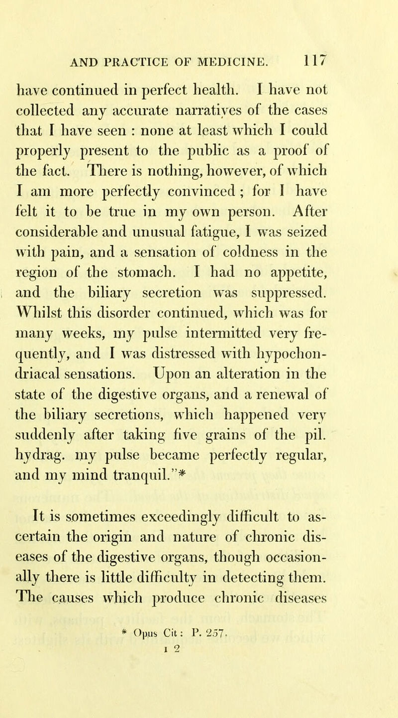 have continued in perfect health. I have not collected any accurate narratives of the cases that I have seen : none at least which I could properly present to the public as a proof of the fact. There is nothing, however, of which I am more perfectly convinced ; for I have felt it to he true in my own person. After considerable and unusual fatigue, 1 was seized with pain, and a sensation of coldness in the region of the stomach. I had no appetite, and the biliary secretion was suppressed. Whilst this disorder continued, which was for many weeks, my pulse intermitted very fre- quently, and I was distressed with hypochon- driacal sensations. Upon an alteration in the state of the digestive organs, and a renewal of the biliary secretions, which happened very suddenly after taking five grains of the pil. hydrag. iny pulse became perfectly regular, and my mind tranquil.”* It is sometimes exceedingly difficult to as- certain the origin and nature of chronic dis- eases of the digestive organs, though occasion- ally there is little difficulty in detecting them. The causes which produce chronic diseases * Op,us Cit: P. 251. i 2