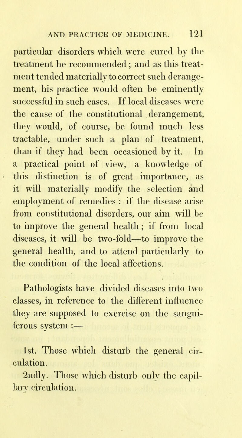 particular disorders which were cured by the treatment he recommended; and as this treat- ment tended materially to correct such derange- ment, his practice would often be eminently successful in such cases. If local diseases were the cause of the constitutional derangement, they would, of course, be found much less tractable, under such a plan of treatment, than if they had been occasioned by it. In a practical point of view, a knowledge of this distinction is of great importance, as it will materially modify the selection and employment of remedies : if the disease arise from constitutional disorders, our aim will be to improve the general health; if from local diseases, it will he two-fold—to improve the general health, and to attend particularly to the condition of the local affections. Pathologists have divided diseases into two classes, in reference to the different influence they are supposed to exercise on the sangui- ferous system :— 1st. Those which disturb the general cir- culation. *2ndly. Those which disturb only the capil- lary circulation.