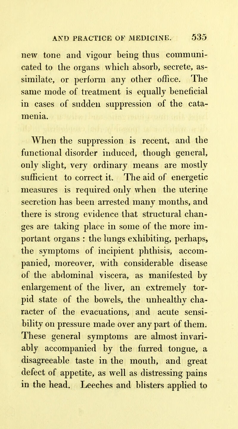 new tone and vigour being thus communi- cated to the organs which absorb, secrete, as- similate, or perform any other office. The same mode of treatment is equally beneficial in cases of sudden suppression of the cata- menia. When the suppression is recent, and the functional disorder induced, though general, only slight, very ordinary means are mostly sufficient to correct it. The aid of energetic measures is required only when the uterine secretion has been arrested many months, and there is strong evidence that structural chan- ges are taking place in some of the more im- portant organs : the lungs exhibiting, perhaps, the symptoms of incipient phthisis, accom- panied, moreover, with considerable disease of the abdominal viscera, as manifested by enlargement of the liver, an extremely tor- pid state of the bowels, the unhealthy cha- racter of the evacuations, and acute sensi- bility on pressure made over any part of them. These general symptoms are almost invari- ably accompanied by the furred tongue, a disagreeable taste in the mouth, and great defect of appetite, as well as distressing pains in the head. Leeches and blisters applied to