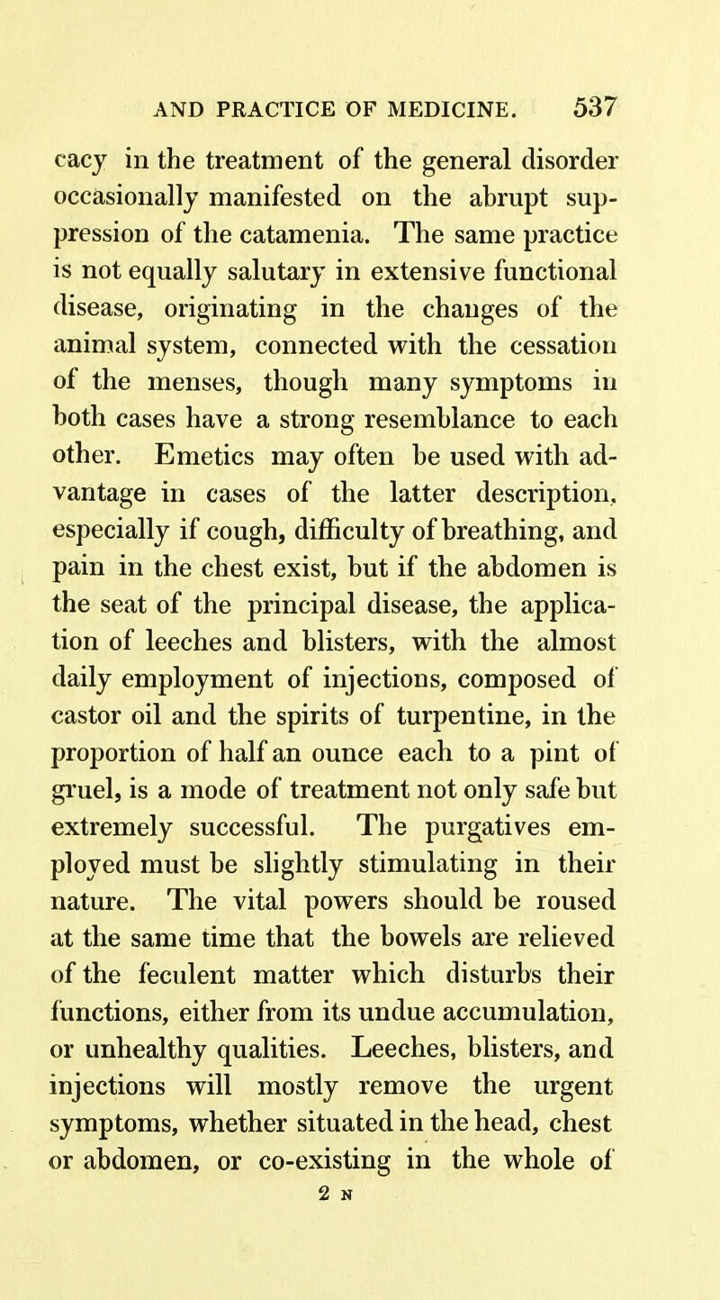 eacy in the treatment of the general disorder occasionally manifested on the abrupt sup- pression of the catamenia. The same practice is not equally salutary in extensive functional disease, originating in the changes of the animal system, connected with the cessation of the menses, though many symptoms in both cases have a strong resemblance to each other. Emetics may often be used with ad- vantage in cases of the latter description, especially if cough, difficulty of breathing, and pain in the chest exist, but if the abdomen is the seat of the principal disease, the applica- tion of leeches and blisters, with the almost daily employment of injections, composed of castor oil and the spirits of turpentine, in the proportion of half an ounce each to a pint of gruel, is a mode of treatment not only safe but extremely successful. The purgatives em- ployed must be slightly stimulating in their nature. The vital powers should be roused at the same time that the bowels are relieved of the feculent matter which disturbs their functions, either from its undue accumulation, or unhealthy qualities. Leeches, blisters, and injections will mostly remove the urgent symptoms, whether situated in the head, chest or abdomen, or co-existing in the whole of