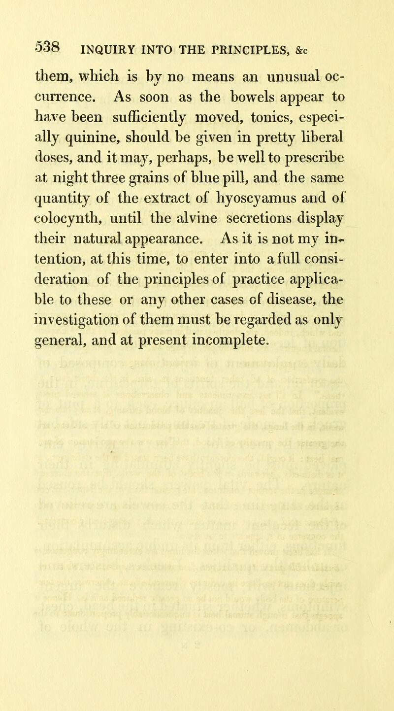 them, which is by no means an unusual oc- currence. As soon as the bowels appear to have been sufficiently moved, tonics, especi- ally quinine, should be given in pretty liberal doses, and it may, perhaps, be well to prescribe at night three grains of blue pill, and the same quantity of the extract of hyoscyamus and of colocynth, until the alvine secretions display their natural appearance. As it is not my in- tention, at this time, to enter into a full consi- deration of the principles of practice applica- ble to these or any other cases of disease, the investigation of them must be regarded as only general, and at present incomplete.