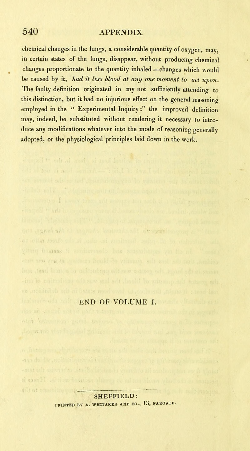 chemical changes in the lungs, a considerable quantity of oxygen, may, in certain states of the lungs, disappear, without producing chemical changes proportionate to the quantity inhaled —changes which would be caused by it, had it less blood at any one moment to act upon. The faulty definition originated in my not sufficiently attending to this distinction, but it had no injurious effect on the general reasoning employed in the “ Experimental Inquirythe improved definition may, indeed, be substituted without rendering it necessary to intro- duce any modifications whatever into the mode of reasoning generally adopted, or the physiological principles laid down in the work. END OF VOLUME I. SHEFFIELD: 1’RINTED BY A. WHITAKER ANB CO., 13, FABGATE.