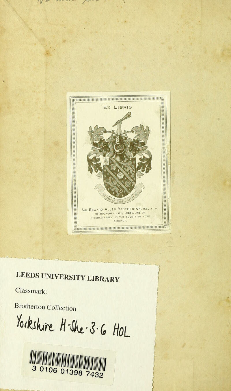 | Sin Edward Allen Brotherton, ill, ll.o., g = OF ROUNOHAY HALL, LEEDS, AND OF KIRKHAM ABBEY, IN THE COUNTY OF YORK. = BARONET. = ^lllll»lllllinTirilllllllllltlll»lllHIHHlUII|||||||||||||||||||llllllllllllllllllllllllllllllimilli?*j^- LEEDS UNIVERSITY LIBRARY Classmark: Brotherton Collection H'Sk-Z-C, HoL , i !