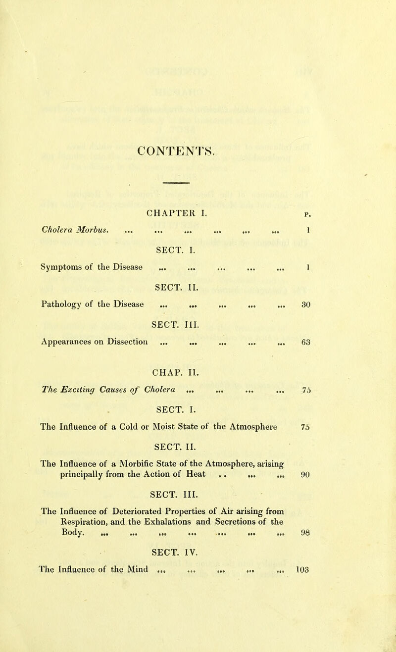 CONTENTS. CHAPTER I. Cholera Morbus. SECT. I. Symptoms of the Disease SECT. II. Pathology of the Disease SECT. III. Appearances on Dissection ... ... p. 1 ... 30 63 CHAP. II. The Exciting Causes of Cholera ... ... ... ... 75 SECT. I. The Influence of a Cold or Moist State of the Atmosphere 75 SECT. II. The Influence of a Morbific State of the Atmosphere, arising principally from the Action of Heat .. ... ... 90 SECT. III. The Influence of Deteriorated Properties of Air arising from Respiration, and the Exhalations and Secretions of the Body. ... ... ... ... ... ... ... 98 SECT. IV. The Influence of the Mind ... 103