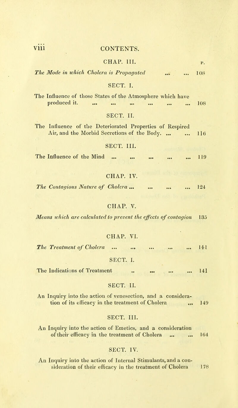 CHAP. III. p. The Mode in which Cholera is Propagated ... 108 SECT. I. The Influence of those States of the Atmosphere which have produced it. ... ... ... ... ... ... 108 SECT. II. The Influence of the Deteriorated Properties of Respired Air, and the Morbid Secretions of the Body. ... ... 11G SECT. III. The Influence of the Mind ... ... ... ... ... 11!) CHAP. IV. The Contagious Nature of Cholera ... ... ... ... 124 CHAP. V. Means which are calculated to prevent the effects of contagion 135 CHAP. VI. The Treatment of Cholera ... ... ... ... ... 141 SECT. I. The Indications of Treatment .. ... ... ... 141 SECT. II. An Inquiry into the action of venesection, and a considera- tion of its efficacy in the treatment of Cholera ... 149 SECT. III. An Inquiry into the action of Emetics, and a consideration of their efficacy in the treatment of Cholera ... ... IG4 SECT. IV. An Inquiry into the action of Internal Stimulants, and a con- sideration of their efficacy in the treatment of Cholera 178