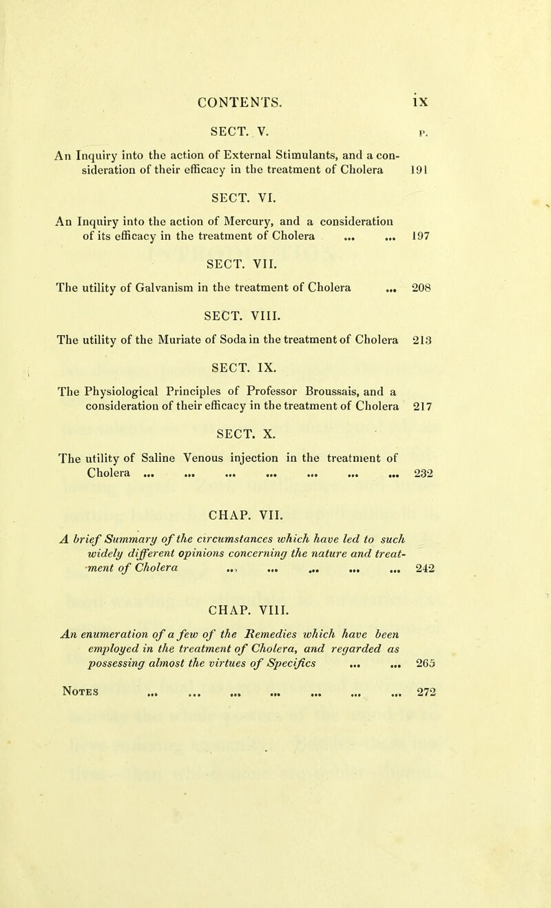 SECT. V. p. An Inquiry into the action of External Stimulants, and a con- sideration of their efficacy in the treatment of Cholera 191 SECT. VI. An Inquiry into the action of Mercury, and a consideration of its efficacy in the treatment of Cholera ... ... 197 SECT. VII. The utility of Galvanism in the treatment of Cholera ... 208 SECT. VIII. The utility of the Muriate of Soda in the treatment of Cholera 213 SECT. IX. The Physiological Principles of Professor Broussais, and a consideration of their efficacy in the treatment of Cholera 217 SECT. X. The utility of Saline Venous injection in the treatment of Cholera ... ... ... ... ... ... ... 232 CHAP. VII. A brief Summary of the circumstances which have led to such widely different opinions concerning the nature and treat- ment of Cholera ... ... ... ... 242 CHAP. VIII. An enumeration of a few of the Remedies which have been employed in the treatment of Cholera, and regarded as possessing almost the virtues of Specifics ... ... 263 Notes 272