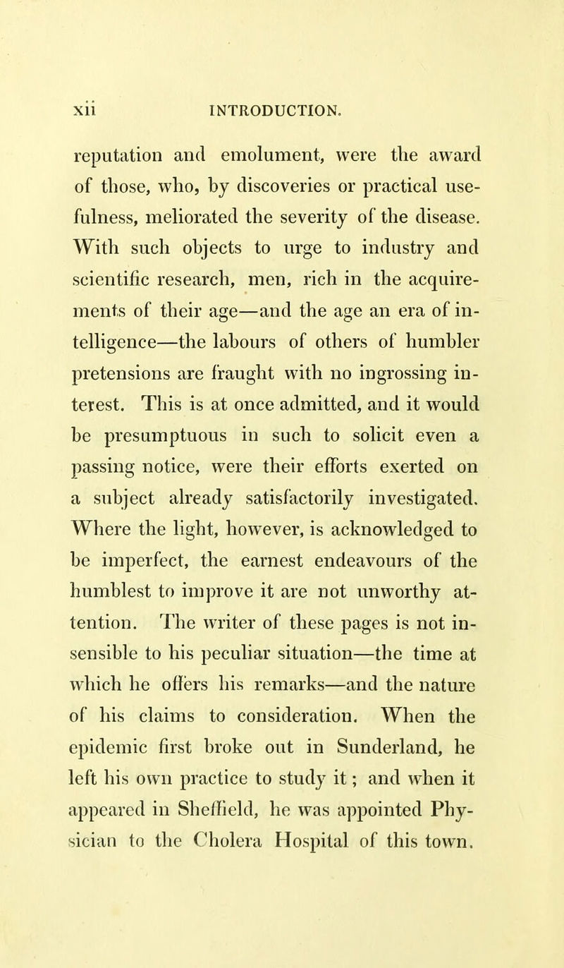 reputation and emolument, were the award of those, who, by discoveries or practical use- fulness, meliorated the severity of the disease. With such objects to urge to industry and scientific research, men, rich in the acquire- ments of their age—and the age an era of in- telligence—the labours of others of humbler pretensions are fraught with no in grossing in- terest. This is at once admitted, and it would be presumptuous in such to solicit even a passing notice, were their efforts exerted on a subject already satisfactorily investigated. Where the light, however, is acknowledged to be imperfect, the earnest endeavours of the humblest to improve it are not unworthy at- tention. The writer of these pages is not in- sensible to his peculiar situation—the time at which he offers his remarks—and the nature of his claims to consideration. When the epidemic first broke out in Sunderland, he left his own practice to study it; and when it appeared in Sheffield, he was appointed Phy- sician to the Cholera Hospital of this town.