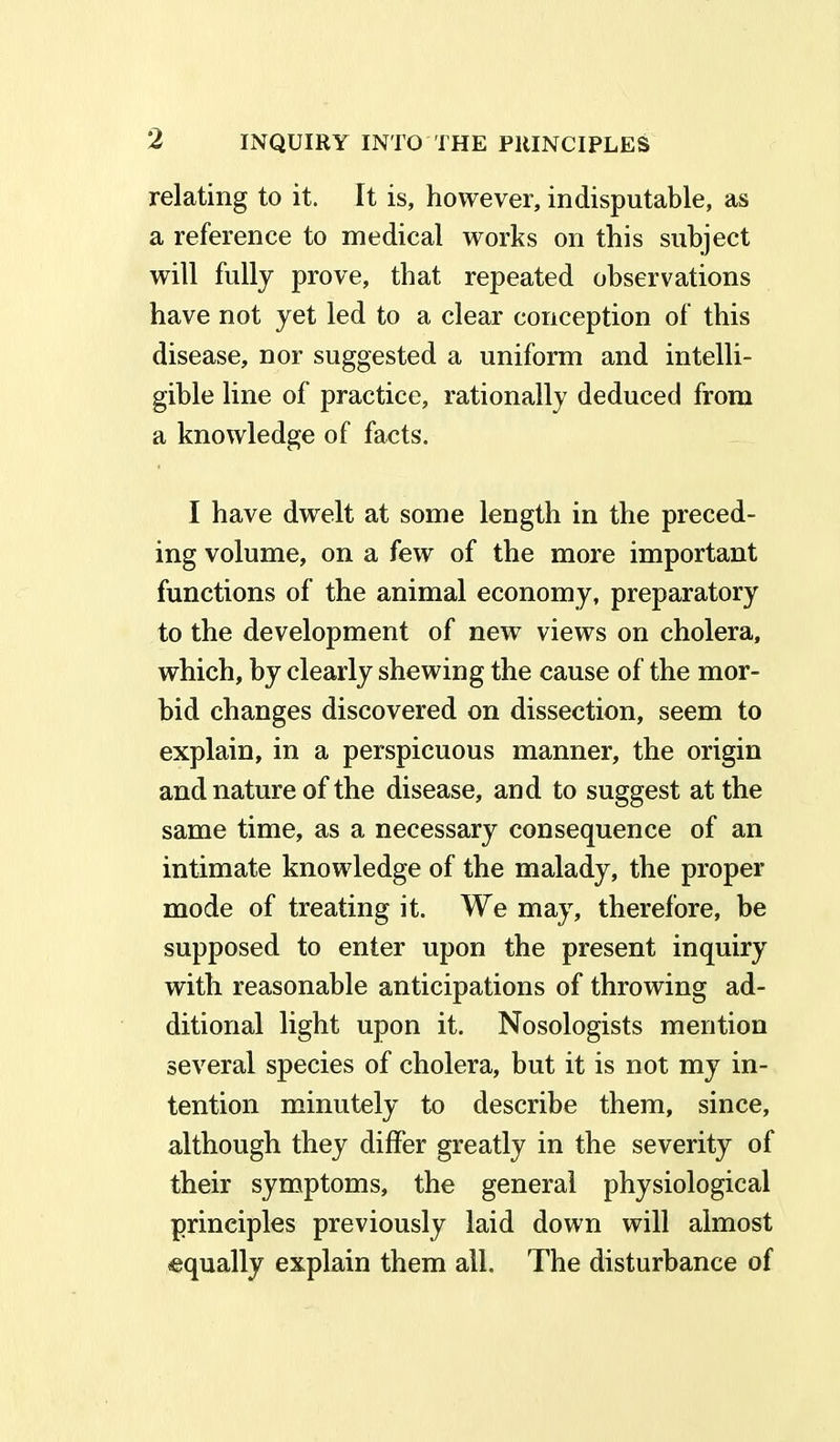 relating to it. It is, however, indisputable, as a reference to medical works on this subject will fully prove, that repeated observations have not yet led to a clear conception of this disease, nor suggested a uniform and intelli- gible line of practice, rationally deduced from a knowledge of facts. I have dwelt at some length in the preced- ing volume, on a few of the more important functions of the animal economy, preparatory to the development of new views on cholera, which, by clearly shewing the cause of the mor- bid changes discovered on dissection, seem to explain, in a perspicuous manner, the origin and nature of the disease, and to suggest at the same time, as a necessary consequence of an intimate knowledge of the malady, the proper mode of treating it. We may, therefore, be supposed to enter upon the present inquiry with reasonable anticipations of throwing ad- ditional light upon it. Nosologists mention several species of cholera, but it is not my in- tention minutely to describe them, since, although they differ greatly in the severity of their symptoms, the general physiological principles previously laid down will almost equally explain them all. The disturbance of